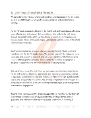 174 | P a g e B y E d e o  L E G O O M a n d a r i n . A l l R i g h t s R e s e r v e d .
Tai Chi Fitness Franchising Program
Welcome to Tai Chi Fitness, where we bring the ancient practice of Tai Chi to the
modern world through our unique franchising program and comprehensive
training.
Tai Chi Fitness is a recognized brand in the health and wellness industry, offering a
range of programs and services that promote physical and mental well-being
through the art of Tai Chi. With our franchising program, we invite passionate
individuals and fitness enthusiasts to join us in spreading the benefits of Tai Chi to
communities worldwide.
Our franchising program provides a turnkey solution for individuals looking to
start their own Tai Chi Fitness business. We provide you with the necessary tools,
resources, and support to establish and grow your franchise. Whether you are a
seasoned fitness professional or a newcomer to the industry, our program is
designed to accommodate different skill levels and backgrounds.
As a franchisee, you will benefit from our extensive experience and expertise in
Tai Chi instruction and business operations. Our training programs are designed
to equip you with the knowledge and skills needed to deliver high-quality Tai Chi
classes and programs to your clients. We provide comprehensive training on the
principles and techniques of Tai Chi, teaching methodologies, class management,
and customer engagement.
Beyond initial training, we offer ongoing support to our franchisees. Our team of
experienced professionals is always available to provide guidance, answer
questions, and offer advice to help you succeed. We believe in fostering a
range of programs and services that promote physical and mental well-being
through the art of Tai Chi. With our franchising program, we invite passionate
individuals and fitness enthusiasts to join
n
n
n
n
n u
u
us in spread
d
d
d
d
ding the benefits of Tai Chi to
communities worldwide.
Our franchising program prov
v
v
vi
i
i
i
ides a tur
rnk
k
key sol
l
lut
t
ti
i
ion
n
n
n for individuals looking to
start their own Tai Chi Fitnes
s
s
ss business. We provi
id
d
d
d
de
e
e
e you with the necessary tools,
resources, and support to es
s
s
stablish and
d
d
d grow you
u
u
ur
r
r
r
r f
f
f
f
fra
a
a
a
anchise. Whether you are a
seasoned fitness professional
l
l
l
l
l o
or a newco
o
o
o
om
m
m
me
er to the
e
e
e i
i
i
industry, our program is
designed to accommodate diffe
e
er
r
r
re
e
e
e
en
nt skill leve
e
e
el
l
l
ls
s
s
s a
a
a
and backgrounds.
As a franchisee, you will benefit from our extensive experience and expertise in
Tai Chi instruc
c
c
ct
t
tion
n
n an
n
nd bu
u
u
us
s
s
s
si
i
iness
s
s o
o
op
p
p
pe
e
er
r
rat
tio
on
n
ns.
.
.
.
. O
O
O
O
O
O
Our
r
r
r t
t
t
tr
r
r
ra
a
a
ain
n
n
ni
i
i
i
ing
g
g
g
g
g
g
g
g p
p
p
p
pr
r
r
r
ro
o
o
o
og
g
g
gr
r
r
r
ram
m
ms are designed
to equip you
u w
w
w
w
wit
t
th
h
h t
t
t
th
h
he
e
e
e
e k
k
k
k
k
k
k
k
kn
no
o
o
ow
w
w
wled
d
d
d
d
d
dg
g
g
g
g
ge
e
e
e
e
e
e
e a
a
a
a
a
a
an
n
n
n
n
n
nd
d
d
d
d
d
d
d s
s
s
s
sk
k
k
k
k
k
k
k
ki
i
i
i
il
l
l
l
ll
ls n
n
n
n
n
n
ne
e
e
ee
e
e
e
e
e
ed
d
d
d
d
d
de
e
e
e
e
e
ed
d
d
d
d
d
d
d t
t
t
to
o
o
o
o
o
o d
d
d
d
d
d
de
el
l
l
l
li
i
i
i
ive
e
e
e
e
er
r
r
r
r h
hi
i
i
i
ig
g
g
g
g
gh
h
h
h
h
h
h-q
q
q
q
q
qu
u
u
u
u
ua
a
a
a
a
ali
i
it
t
t
ty Tai Chi
classes and p
p
p
pr
r
r
r
r
ro
o
o
o
o
og
g
gr
r
r
r
r
ra
a
a
am
ms
s
s
s
s t
t
t
t
t
to
o
o
o
o y
y
y
y
y
you
ur
r
r
r c
c
c
c
cl
l
l
l
lie
e
e
en
n
n
n
nt
ts. W
W
W
W
W
W
We
e
e
e p
p
p
p
p
p
p
pr
r
r
r
r
r
ro
o
o
o
o
o
ov
v
v
v
v
v
v
vi
i
i
i
i
id
de
e
e
e
e
e
e c
c
c
c
c
co
o
o
o
o
om
m
m
m
m
m
m
m
mp
p
p
p
p
p
p
p
p
pr
r
re
e
e
e
eh
h
h
h
h
h
he
e
e
e
en
n
n
n
n
n
ns
s
s
s
s
sive training on the
principles and techniques of Tai Chi, teaching methodologies, class management,
 