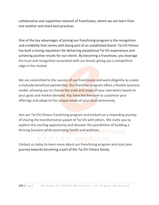 175 | P a g e B y E d e o  L E G O O M a n d a r i n . A l l R i g h t s R e s e r v e d .
collaborative and supportive network of franchisees, where we can learn from
one another and share best practices.
One of the key advantages of joining our franchising program is the recognition
and credibility that comes with being part of an established brand. Tai Chi Fitness
has built a strong reputation for delivering exceptional Tai Chi experiences and
achieving positive results for our clients. By becoming a franchisee, you leverage
the trust and recognition associated with our brand, giving you a competitive
edge in the market.
We are committed to the success of our franchisees and work diligently to create
a mutually beneficial partnership. Our franchise program offers a flexible business
model, allowing you to choose the scale and scope of your operations based on
your goals and market demand. You have the freedom to customize your
offerings and adapt to the unique needs of your local community.
Join our Tai Chi Fitness franchising program and embark on a rewarding journey
of sharing the transformative power of Tai Chi with others. We invite you to
explore this exciting opportunity and discover the possibilities of building a
thriving business while promoting health and wellness.
Contact us today to learn more about our franchising program and start your
journey towards becoming a part of the Tai Chi Fitness family.
the trust and recognition associated with our brand, giving you a competitive
edge in the market.
We are committed to the succes
s
ss
s
s
s
s of our f
f
f
f
franch
h
h
h
h
hisees a
a
a
a
and work diligently to create
a mutually beneficial partnersh
h
h
hip. Our f
f
f
f
franch
h
h
h
h
hi
i
is
s
s
se
e
e
e
e p
p
p
program offers a flexible business
model, allowing you to choos
s
s
s
se the scale and scope o
o
o
o
of
f
f your operations based on
your goals and market dema
a
a
and. You have the fr
r
re
e
e
e
e
ee
e
e
ed
do
om
m
m
m
m to customize your
offerings and adapt to the un
n
n
n
n
nique need
d
d
d
ds of you
u
u
ur
r
r
r
r
r l
l
l
local
l
l
l
l community.
Join our Tai Chi Fitness franchising program and embark on a rewarding journey
of sharing the transformative power of Tai Chi with others. We invite you to
explore this exciting opportunity and discover the possibilities of building a
thriving busin
n
ne
e
e
e
e
e
es
s
s
s
ss w
w
w
w
w
w
w
wh
hi
i
i
il
l
le
e
e
e
e
e p
p
pr
r
r
r
r
ro
o
o
o
o
o
o
o
omot
t
t
t
ti
i
i
i
in
n
n
n
n
n
ng
g
g
g
g
g h
h
h
h
h
h
he
e
e
e
e
e
e
ea
a
a
a
a
a
a
a
al
l
l
l
l
lt
t
t
th
h
h
h
h
h
h
h
h an
n
n
n
n
n
n
nd
d
d
d
d
d w
w
w
w
w
w
we
e
e
e
e
el
l
l
ll
l
l
l
l
l
ln
n
n
ne
e
e
es
s
s
s
ss
s
s
s
s
s
s
s
s.
Contact us today to learn more about our franchising program and start your
 