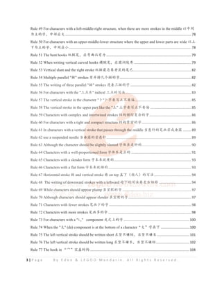 3 | P a g e B y E d e o & L E G O O M a n d a r i n . A l l R i g h t s R e s e r v e d .
Rule 49 For characters with a left-middle-right structure, when there are more strokes in the middle ԛѣ䰪
ѰѱⲺᆍθѣ䜞ᓊཝ....................................................................................................................................78
Rule 50 For characters with an upper-middle-lower structure where the upper and lower parts are wide ԛр
сѰѱⲺᆍθѣ䰪ᓊቅ................................................................................................................................78
Rule 51 The bent hooks 㓫㞋ㅊθᓊᕥᴨ㙂ᴿ࣑.........................................................................................79
Rule 52 When writing vertical curved hooks ⁠㞋ㅊθᓊ഼⏜‫⿶؀‬ ............................................................79
Rule 53 Vertical slant and the right stroke 㓫᪽ᴶᘂ䊗㘷啖Ⲻቴᐪ.............................................................82
Rule 54 Multiple parallel "᪽" strokes ᴿᒬᧈࠖѠ᪽Ⲻᆍ...........................................................................82
Rule 55 The writing of three parallel "᪽" strokes 䘔⵶п᪽Ⲻᆍ................................................................82
Rule 56 For characters with the "п⛯≪" radical п⛯Ⲻߏ⌋.....................................................................83
Rule 57 The vertical stroke in the character "঒"঒ᆍ㾷ߏ↙у㾷‫څ‬...........................................................85
Rule 58 The vertical stroke in the upper part like the "ൕ" ൕᆍ㾷ߏ↙у㾷‫څ‬ ...........................................85
Rule 59 Characters with complex and intertwined strokes 㔉ᶺ䭏㔲གྷᵸⲺᆍ............................................86
Rule 60 For characters with a tight and compact structure 㔉ᶺ㍝ᇼⲺᆍ....................................................86
Rule 61 In characters with a vertical stroke that passes through the middle ᖉᛢ䪾Ⲻㅊ⭱㤛ᡆම䵨 .........89
Rule 62 use a suspended needle ᖉම䵨Ⲻ㤛ᛢ䪾.........................................................................................89
Rule 63 Although the character should be slightly slanted ᆍ։㲳ᱥᯒⲺ....................................................90
Rule 64 Characters with a well-proportioned form ᆍ։ᵢᱥ↙Ⲻ ...............................................................91
Rule 65 Characters with a slender form ᆍᵢᶛቧⱜⲺ.................................................................................93
Rule 66 Characters with a flat form ᆍᵢᶛቧ⸤Ⲻ.......................................................................................93
Rule 67 Horizontal stroke ᪽ and vertical stroke ᦰ on top ⴌсδ᤽ӰεⲺߏ⌋.......................................94
Rule 68 The writing of downward strokes with a leftward 䏁сⲺߏ⌋㾷ᐜ਩⴮〦 ..................................94
Rule 69 While characters should appear plump 㲳ᇒ㛛Ⲻᆍ ........................................................................97
Rule 70 Although characters should appear slender 㲳ᇒⱜⲺᆍ..................................................................97
Rule 71 Characters with fewer strokes ㅊ⭱ቇⲺᆍ ......................................................................................98
Rule 72 Characters with more strokes ㅊ⭱ཐⲺᆍ.......................................................................................98
Rule 73 For characters with a "䗬" component 䎦ҁрⲺᆍ.....................................................................100
Rule 74 When the "ཝ" (dà) component is at the bottom of a characterćཝĈᆍ൞с ..............................100
Rule 75 The left vertical stroke should be written short ᐜㄌуᄂ⸣θ਩ㄌуᄂ䮵..................................101
Rule 76 The left vertical stroke should be written long ᐜㄌуᄂ䮵θ਩ㄌуᄂ⸣...................................102
Rule 77 The hook in ćᆶĈᇓⴌⲺ䫟 ........................................................................................................104
Rule 55 The writing of three parallel "᪽" strokes 䘔⵶п᪽Ⲻᆍ................................................................82
Rule 56 For characters with the "п⛯≪" radical п⛯Ⲻߏ
ߏ
ߏ
Ⲻߏ
ߏ⌋
⌋
⌋
⌋
⌋
⌋....
.
....
.
.
. ...............................................................83
Rule 57 The vertical stroke in the character "঒"঒ᆍ
঒ᆍ
঒ᆍ
঒ᆍ
঒
঒ᆍ㾷ߏ
ߏ
ߏ
ߏ↙у
↙у
↙у
↙у
↙у
у
↙ 㾷‫څ‬...
.........................................................85
Rule 58 The vertical stroke in the upper par
r
r
rt
t
t
t
t l
l
li
l ke the "ൕ
ൕ
ൕ
ൕ
ൕ" ൕᆍ
ᆍ
ᆍ
ᆍ
ᆍ
ᆍ㾷ߏ↙
↙
↙
↙у㾷‫څ‬ ...........................................85
Rule 59 Characters with complex and in
n
n
n
nt
t
te
t rtwined st
st
st
s rokes 㔉
㔉
㔉
㔉ᶺ
㔉 䭏㔲
㔲
㔲
㔲
㔲གྷ
གྷ
གྷᵸ
གྷ Ⲻᆍ............................................86
Rule 60 For characters with a tight an
n
n
n
nd
d
d
d
d compact st
st
st
st
s ru
ru
ruct
ct
ctur
ur
ure
e
e 㔉ᶺ
㔉ᶺ
㔉
㔉ᶺ㍝ᇼ
㍝ᇼ
ᇼ
㍝ᇼ
ᇼ
ᇼⲺᆍ....................................................86
Rule 61 In characters with a vertica
al
l
l
l
l stroke that passes through the
e
he
e
e middle ᖉᛢ䪾Ⲻㅊ⭱㤛ᡆම䵨 .........89
Rule 62 use a suspended needle ᖉම
ම
ම
ම䵨Ⲻ㤛ᛢ䪾
䪾
䪾
䪾........................
.
.
.........
.
..........................................................89
Rule 63 Although the character shou
ul
ul
u
uld
d be slightly sl
sl
slan
an
an
an
a
a
a te
te
te
te
ted
d
d
d
d
d ᆍ
ᆍ
ᆍ։㲳ᱥ
ᱥ
ᱥ
ᱥ
ᱥ
ᱥᯒ
ᯒ
ᯒ
ᯒⲺ
ᯒ ....................................................90
Rule 64 Characters with a well-proporti
i
ion
on
on
oned form ᆍ։ᵢᱥ
ᵢᱥ
ᱥ
ᵢᱥ
ᵢᱥ↙
↙
↙Ⲻ
↙
↙ ...............................................................91
Rule 65 Characters with a slender form ᆍᵢᶛቧⱜⲺ................................................................................. 93
Rule 66 Characters with a flat form ᆍᵢᶛቧ⸤Ⲻ....................................................................................... 93
Rule 67 Horizontal stroke ᪽ and vertical stroke ᦰ on top ⴌсδ᤽ӰεⲺߏ⌋.......................................94
Rule 68 The w
w
wri
ri
r
ri
r
r
r ti
t
ti
t
t
ting
g
g
g o
o
o
of do
do
d
do
d w
wn
w
w
wn
w wa
w
w
wa
wa
wa
wa
w rd
r
r
r
r
r
r strok
ok
ok
ok
okes
es
es
es
s
es
e
e w
w
w
w
wit
it
it
it
i
it
it
it
th
h
h
h
h
h a
a
a
a
a
a
a le
le
le
e
e
le
e
e
eft
ft
ft
f
ft
ft
f
f
f
f wa
wa
wa
wa
a
ard
rd
rd
rd
d
rd 䏁с
䏁с
䏁с
䏁с
䏁с
䏁с
䏁 Ⲻߏ
Ⲻ
Ⲻߏ
Ⲻߏ
Ⲻߏ
Ⲻߏ
Ⲻ ⌋㾷
⌋㾷
⌋㾷
⌋㾷
⌋㾷
⌋㾷
⌋㾷
⌋㾷
⌋㾷ᐜ਩
ᐜ਩
ᐜ਩
ᐜ਩
ᐜ਩
ᐜ਩
਩
ᐜ਩
਩⴮〦
⴮〦
⴮
⴮〦
⴮
⴮〦
〦
⴮ ...
.
.
....
.
.
.
. ..
.
.
. ..
..
.
...
.
.
...
.
.
..
..
..
.
..
. ................94
Rule 69 While ch
c
c
c
c
c aracters s
sho
h
h
h uld
d
d
d
d appe
pe
pe
pear
a
a
a p
p
p
plu
lu
lu
ump
m
m
m
m
m 㲳ᇒ㛛Ⲻᆍ ........................................................................97
Rule 70 Although
g
g
g cha
h
h
h
h ract
t
ter
r
rs
s
s
s sh
h
h
h
h
h
hould
ld
d
ld app
pea
a
ar
r
r
r
r slende
der
r 㲳ᇒ
㲳ᇒ
㲳ᇒ
㲳ᇒ
㲳ᇒ
㲳ᇒⱜⲺ
ⱜⲺ
ⱜⲺ
ⱜⲺ
ⱜⲺ
ⱜ
ⱜⲺᆍ
ᆍ
ᆍ
ᆍ
ᆍ
ᆍ
ᆍ
ᆍ
ᆍ..................................................................97
Rule 71 Characters with fewer strokes ㅊ⭱ቇⲺᆍ ...................................................................................... 98
 