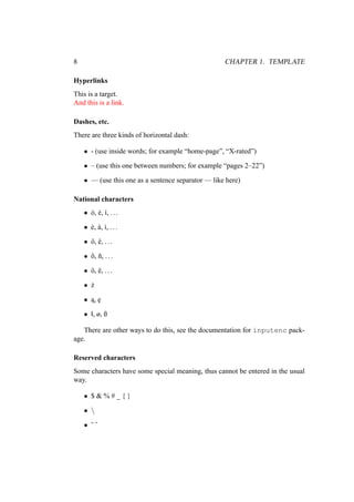 8 CHAPTER 1. TEMPLATE
Hyperlinks
This is a target.
And this is a link.
Dashes, etc.
There are three kinds of horizontal dash:
• - (use inside words; for example “home-page”, “X-rated”)
• – (use this one between numbers; for example “pages 2–22”)
• — (use this one as a sentence separator — like here)
National characters
• ó, é, í, ...
• è, à, ì, ...
• ô, ê, ...
• õ, ñ, ...
• ö, ë, ...
• ż
• ˛
a, ˛
e
• ł, ø, ß
There are other ways to do this, see the documentation for inputenc pack-
age.
Reserved characters
Some characters have some special meaning, thus cannot be entered in the usual
way.
• $ & % # _ { }
• 
• ˜ ˆ
 