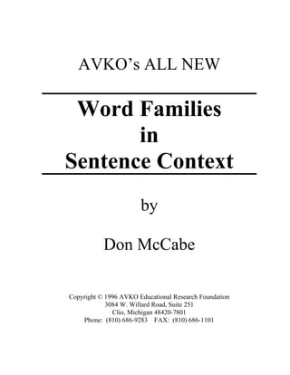 AVKO’s ALL NEW
Word Families
in
Sentence Context
by
Don McCabe
Copyright © 1996 AVKO Educational Research Foundation
3084 W. Willard Road, Suite 251
Clio, Michigan 48420-7801
Phone: (810) 686-9283 FAX: (810) 686-1101
 