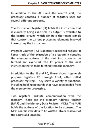 Chapter 1: BASIC STRUCTURE OF COMPUTERS
Page 14 of 112
______________________________________________________________
In addition to the ALU and the control unit, the
processor contains a number of registers used for
several different purposes.
The Instruction Register (IR) holds the instruction that
is currently being executed. Its output is available to
the control circuits, which generate the timing signals
that control the various processing elements involved
in executing the instruction.
Program Counter (PC) is another specialized register. It
keeps track of the execution of a program. It contains
the memory address of the next instruction to be
fetched and executed. The PC points to the next
instruction that is to be fetched from the memory.
In addition to the IR and PC, figure shows n general-
purpose registers R0 through Rn−1, often called
processor registers. They serve a variety of functions,
including holding operands that have been loaded from
the memory for processing.
Two registers facilitate communication with the
memory. These are the Memory Address Register
(MAR) and the Memory Data Register (MDR). The MAR
holds the address of the location to be accessed. The
MDR contains the data to be written into or read out of
the addressed location.
 