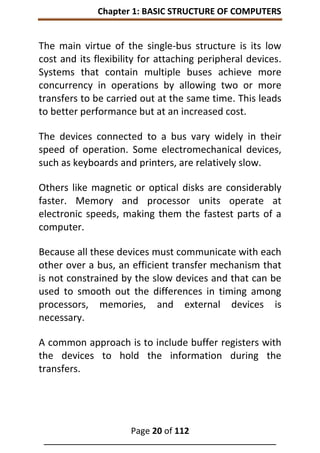 Chapter 1: BASIC STRUCTURE OF COMPUTERS
Page 20 of 112
______________________________________________________________
The main virtue of the single-bus structure is its low
cost and its flexibility for attaching peripheral devices.
Systems that contain multiple buses achieve more
concurrency in operations by allowing two or more
transfers to be carried out at the same time. This leads
to better performance but at an increased cost.
The devices connected to a bus vary widely in their
speed of operation. Some electromechanical devices,
such as keyboards and printers, are relatively slow.
Others like magnetic or optical disks are considerably
faster. Memory and processor units operate at
electronic speeds, making them the fastest parts of a
computer.
Because all these devices must communicate with each
other over a bus, an efficient transfer mechanism that
is not constrained by the slow devices and that can be
used to smooth out the differences in timing among
processors, memories, and external devices is
necessary.
A common approach is to include buffer registers with
the devices to hold the information during the
transfers.
 