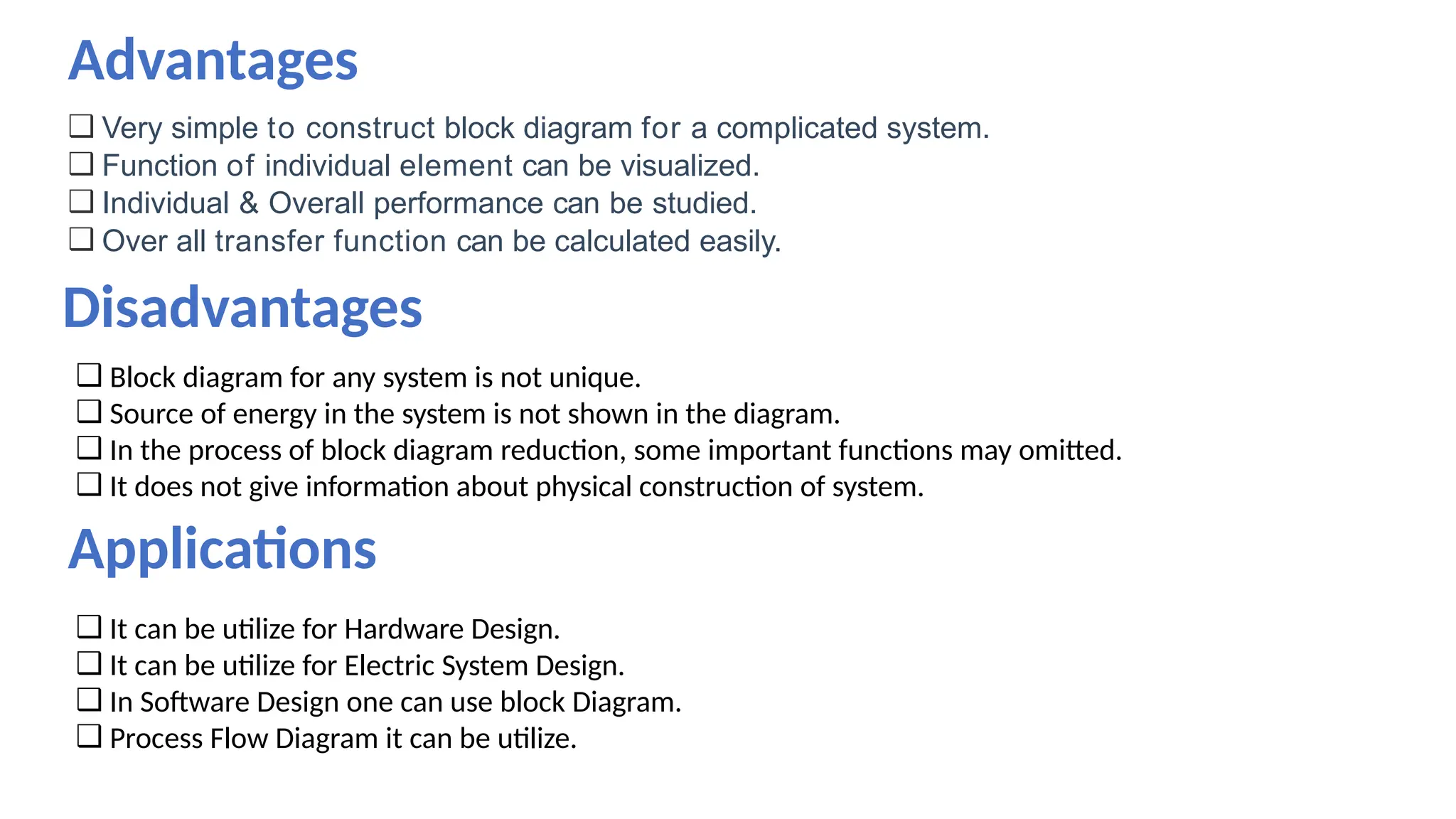 ❑ Very simple to construct block diagram for a complicated system.
❑ Function of individual element can be visualized.
❑ Individual & Overall performance can be studied.
❑ Over all transfer function can be calculated easily.
Disadvantages
❑ Block diagram for any system is not unique.
❑ Source of energy in the system is not shown in the diagram.
❑ In the process of block diagram reduction, some important functions may omitted.
❑ It does not give information about physical construction of system.
Applications
❑ It can be utilize for Hardware Design.
❑ It can be utilize for Electric System Design.
❑ In Software Design one can use block Diagram.
❑ Process Flow Diagram it can be utilize.
Advantages
 