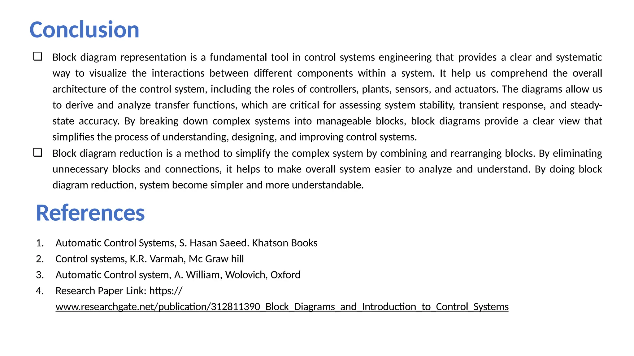 References
1. Automatic Control Systems, S. Hasan Saeed. Khatson Books
2. Control systems, K.R. Varmah, Mc Graw hill
3. Automatic Control system, A. William, Wolovich, Oxford
4. Research Paper Link: https://
www.researchgate.net/publication/312811390_Block_Diagrams_and_Introduction_to_Control_Systems
Conclusion
❑ Block diagram representation is a fundamental tool in control systems engineering that provides a clear and systematic
way to visualize the interactions between different components within a system. It help us comprehend the overall
architecture of the control system, including the roles of controllers, plants, sensors, and actuators. The diagrams allow us
to derive and analyze transfer functions, which are critical for assessing system stability, transient response, and steady-
state accuracy. By breaking down complex systems into manageable blocks, block diagrams provide a clear view that
simplifies the process of understanding, designing, and improving control systems.
❑ Block diagram reduction is a method to simplify the complex system by combining and rearranging blocks. By eliminating
unnecessary blocks and connections, it helps to make overall system easier to analyze and understand. By doing block
diagram reduction, system become simpler and more understandable.
 