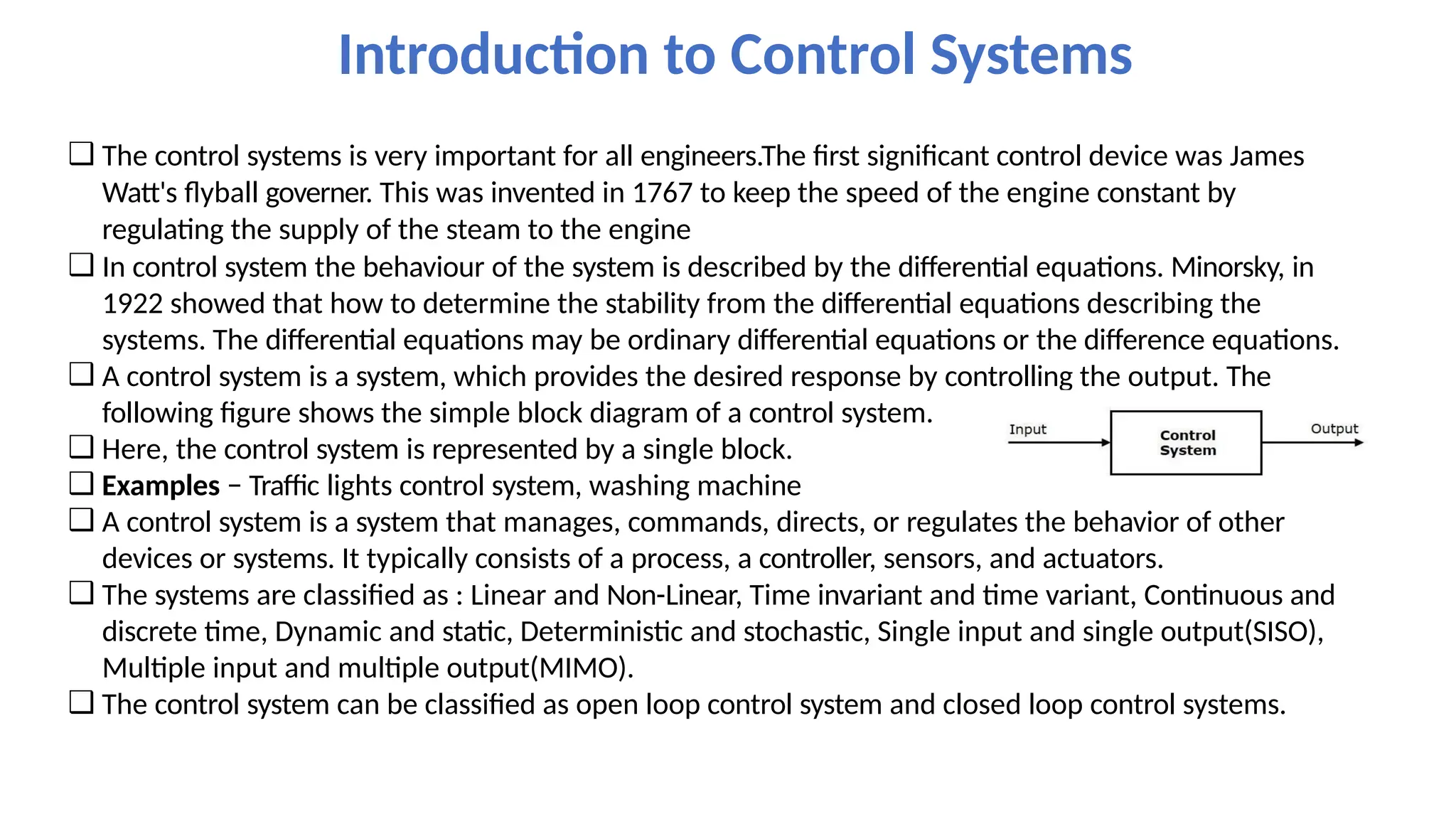 ❑ The control systems is very important for all engineers.The first significant control device was James
Watt's flyball governer. This was invented in 1767 to keep the speed of the engine constant by
regulating the supply of the steam to the engine
❑ In control system the behaviour of the system is described by the differential equations. Minorsky, in
1922 showed that how to determine the stability from the differential equations describing the
systems. The differential equations may be ordinary differential equations or the difference equations.
❑ A control system is a system, which provides the desired response by controlling the output. The
following figure shows the simple block diagram of a control system.
❑ Here, the control system is represented by a single block.
❑ Examples − Traffic lights control system, washing machine
❑ A control system is a system that manages, commands, directs, or regulates the behavior of other
devices or systems. It typically consists of a process, a controller, sensors, and actuators.
❑ The systems are classified as : Linear and Non-Linear, Time invariant and time variant, Continuous and
discrete time, Dynamic and static, Deterministic and stochastic, Single input and single output(SISO),
Multiple input and multiple output(MIMO).
❑ The control system can be classified as open loop control system and closed loop control systems.
Introduction to Control Systems
 