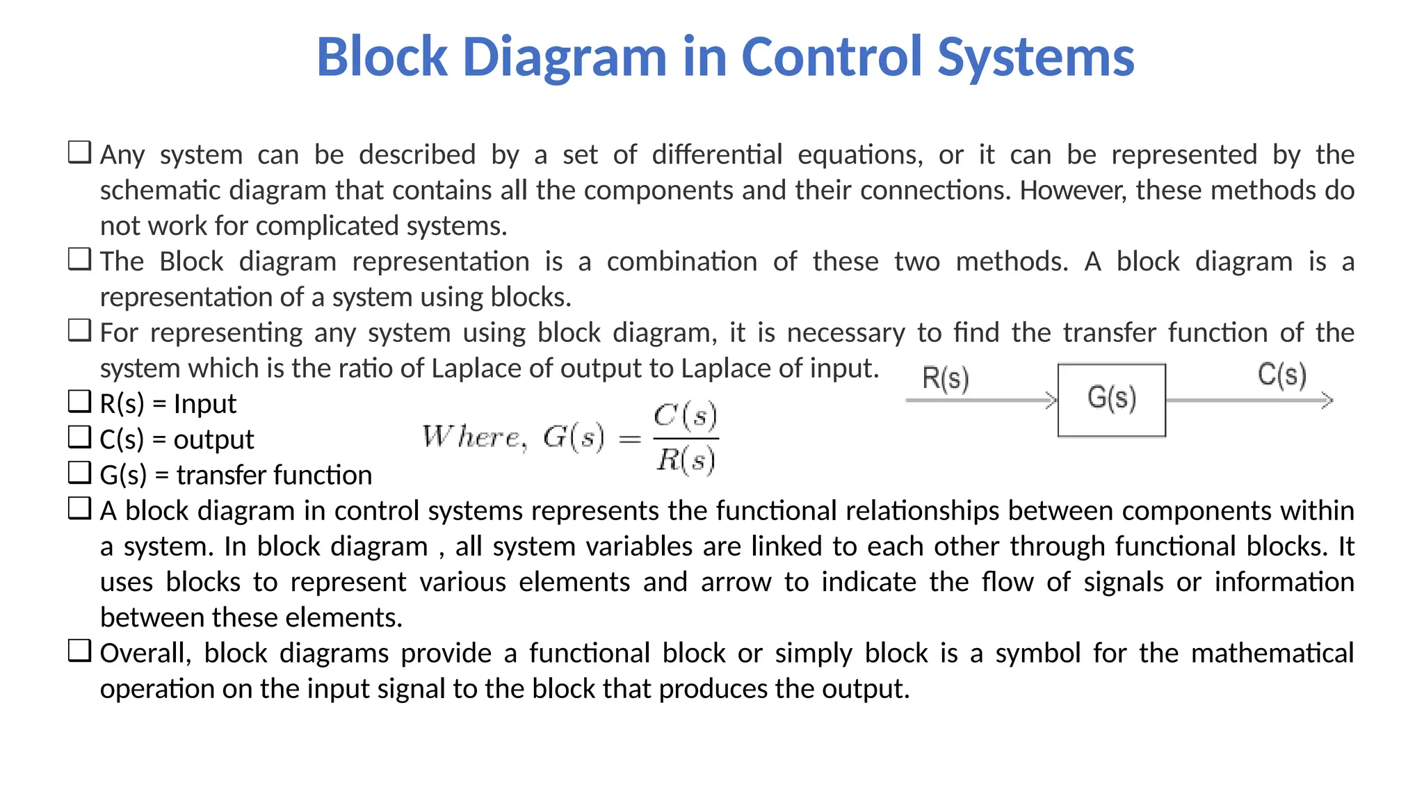 ❑ Any system can be described by a set of differential equations, or it can be represented by the
schematic diagram that contains all the components and their connections. However, these methods do
not work for complicated systems.
❑ The Block diagram representation is a combination of these two methods. A block diagram is a
representation of a system using blocks.
❑ For representing any system using block diagram, it is necessary to find the transfer function of the
system which is the ratio of Laplace of output to Laplace of input.
❑ R(s) = Input
❑ C(s) = output
❑ G(s) = transfer function
❑ A block diagram in control systems represents the functional relationships between components within
a system. In block diagram , all system variables are linked to each other through functional blocks. It
uses blocks to represent various elements and arrow to indicate the flow of signals or information
between these elements.
❑ Overall, block diagrams provide a functional block or simply block is a symbol for the mathematical
operation on the input signal to the block that produces the output.
Block Diagram in Control Systems
 