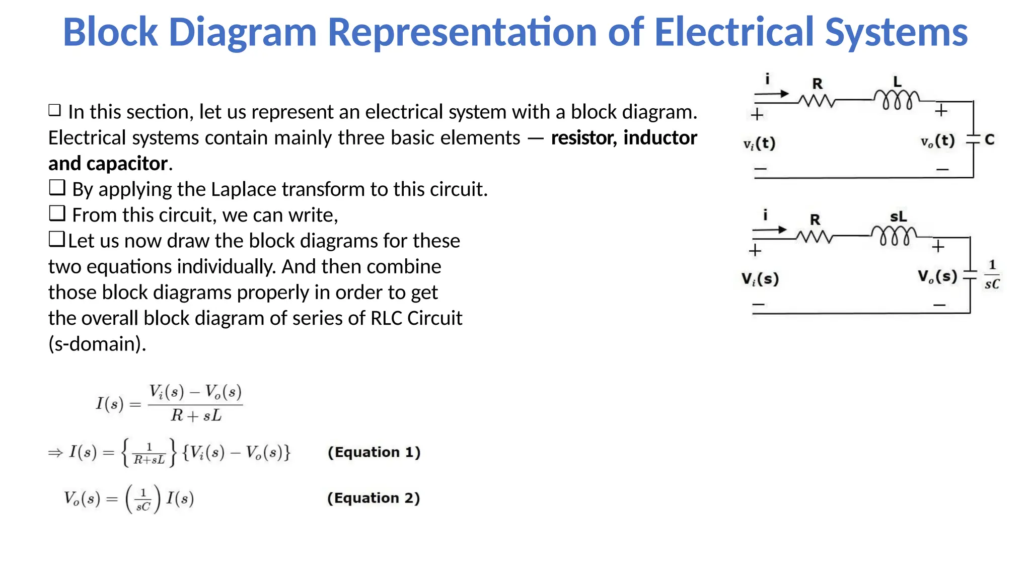 ❑ In this section, let us represent an electrical system with a block diagram.
Electrical systems contain mainly three basic elements — resistor, inductor
and capacitor.
❑ By applying the Laplace transform to this circuit.
❑ From this circuit, we can write,
❑Let us now draw the block diagrams for these
two equations individually. And then combine
those block diagrams properly in order to get
the overall block diagram of series of RLC Circuit
(s-domain).
Block Diagram Representation of Electrical Systems
 
