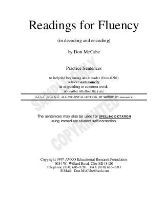 Readings for Fluency
(in decoding and encoding)
by Don McCabe
Practice Sentences
to help the beginning adult reader (from 6-96)
achieve automaticity
in responding to common words
no matter whether they are
hand printed, ALL IN CAPITAL LETTERS, or written in cursive.
The sentences may also be used for SPELLING DICTATION
using immediate student self-correction.
Copyright 1997 AVKO Educational Research Foundation
3084 W. Willard Road, Clio MI 48420
Telephone (810) 686-9283 FAX (810) 686-9283
E Mail: Don McCabe@aol.com
 