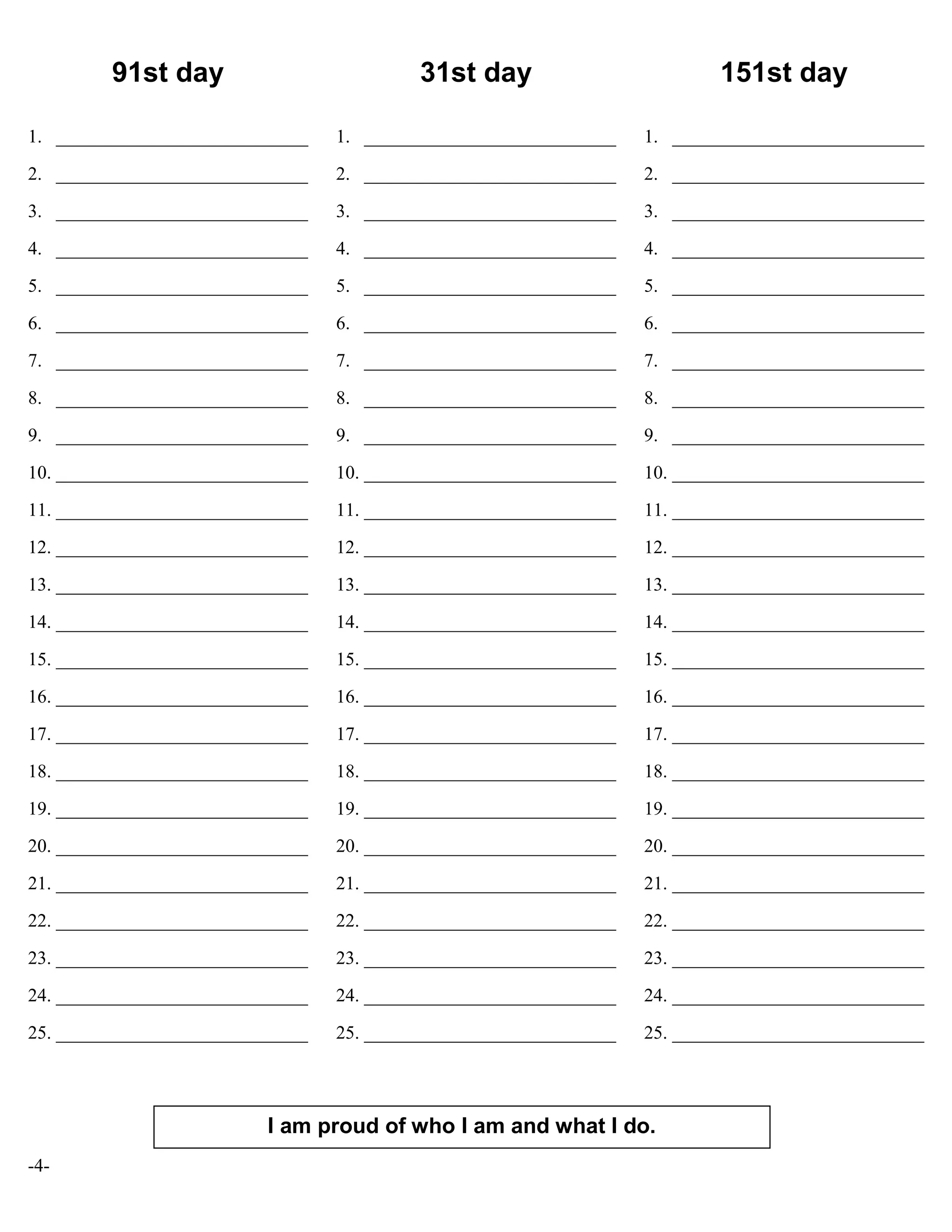 -4-
91st day
1. ___________________________
2. ___________________________
3. ___________________________
4. ___________________________
5. ___________________________
6. ___________________________
7. ___________________________
8. ___________________________
9. ___________________________
10. ___________________________
11. ___________________________
12. ___________________________
13. ___________________________
14. ___________________________
15. ___________________________
16. ___________________________
17. ___________________________
18. ___________________________
19. ___________________________
20. ___________________________
21. ___________________________
22. ___________________________
23. ___________________________
24. ___________________________
25. ___________________________
31st day
1. ___________________________
2. ___________________________
3. ___________________________
4. ___________________________
5. ___________________________
6. ___________________________
7. ___________________________
8. ___________________________
9. ___________________________
10. ___________________________
11. ___________________________
12. ___________________________
13. ___________________________
14. ___________________________
15. ___________________________
16. ___________________________
17. ___________________________
18. ___________________________
19. ___________________________
20. ___________________________
21. ___________________________
22. ___________________________
23. ___________________________
24. ___________________________
25. ___________________________
151st day
1. ___________________________
2. ___________________________
3. ___________________________
4. ___________________________
5. ___________________________
6. ___________________________
7. ___________________________
8. ___________________________
9. ___________________________
10. ___________________________
11. ___________________________
12. ___________________________
13. ___________________________
14. ___________________________
15. ___________________________
16. ___________________________
17. ___________________________
18. ___________________________
19. ___________________________
20. ___________________________
21. ___________________________
22. ___________________________
23. ___________________________
24. ___________________________
25. ___________________________
I am proud of who I am and what I do.
 