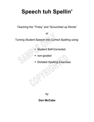 Speech tuh Spellin’
Teaching the “Tricky” and “Scrunched up Words”
or
Turning Student Speech into Correct Spelling using:
Student Self-Corrected
non-graded
Dictated Spelling Exercises
by
Don McCabe
 