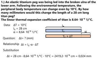 1.) An elastic titanium peg was being led into the broken ulna of the
lower arm. Following the environmental temperature, the
peripheral body temperature can change even by 10°C. By how
many millimeters would this change the length of a 28 cm long
titan peg?
The linear thermal expansion coefficient of titan is 8.64· 10¯⁶ 1/°C.
Data: ΔT = 10°C
Ɩ0 = 28 cm
α = 8,64· 10¯⁶ 1/°C
Relationship
Substitution
ΔƖ = Ɩ0 ∙α ∙ ΔT
Question: ΔƖ= ? (mm)
ΔƖ = 28 cm ∙ 8,64· 10¯⁶ 1/°C ∙ 10°C = 2419,2· 10¯⁶ cm = 0,024 mm
T0
T0 + ΔT
Δl
l0
 