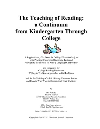 The Teaching of Reading:
a Continuum
from Kindergarten Through
College
A Supplementary Textbook for College Education Majors
with Practical Classroom Diagnostic Tests and
Answers to the Phonics vs. Whole Language Controversy
and Especially for
College Reading Instructors
Willing to Try New Approaches to Old Problems
and for the Training of Adult Literacy Volunteer Tutors
and Parents Who Want to Homeschool Their Children
By
Don McCabe
Research Director
AVKO Educational Research Foundation
3084 W. Willard Road
Clio, MI 48420-7801
URL—http://www.avko.org
E-Mail: DonMcCabe@aol.com
Phone (810) 686-9283 FAX (810) 686-1101
Copyright © 2007 AVKO Educational Research Foundation
 
