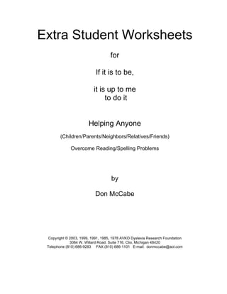 Extra Student Worksheets
for
If it is to be,
it is up to me
to do it
Helping Anyone
(Children/Parents/Neighbors/Relatives/Friends)
Overcome Reading/Spelling Problems
by
Don McCabe
Copyright © 2003, 1999, 1991, 1985, 1978 AVKO Dyslexia Research Foundation
3084 W. Willard Road, Suite 716, Clio, Michigan 48420
Telephone (810) 686-9283 FAX (810) 686-1101 E-mail: donmccabe@aol.com
 