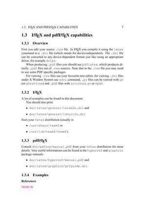 1.3. LATEX AND PDFLATEX CAPABILITIES 7
1.3 LATEX and pdfLATEX capabilities
1.3.1 Overview
First you edit your source .tex ﬁle. In LATEX you compile it using the latex
command to a .dvi ﬁle (which stands for device-independent). The .dvi ﬁle
can be converted to any device-dependent format you like using an appropriate
driver, for example dvips.
When producing .pdf ﬁles you should use pdflatex, which produces di-
rectly .pdf ﬁles out of .tex sources. Note that in the .tex ﬁle you may need
to use some PDF speciﬁc packages.
For viewing .tex ﬁles use your favourite text editor, for viewing .dvi ﬁles
under X Window System use xdvi command, .ps ﬁles can be viewed with gv
(or ghostview) and .pdf ﬁles with acroread, gv or xpdf.
1.3.2 LATEX
A lot of examples can be found in this document.
You should also print
• doc/latex/general/latex2e.dvi and
• doc/latex/general/lshort2e.dvi
from your tetex distribution (usually in
• /usr/share/texmf or
• /usr/lib/texmf/texmf).
1.3.3 pdfLATEX
Consult doc/pdftex/manual.pdf from your tetex distribution for more
details. Very useful informations can be found in the hyperref and graphics
package manuals:
• doc/latex/hyperref/manual.pdf and
• doc/latex/graphics/grfguide.dvi.
1.3.4 Examples
References
MIMUW
 