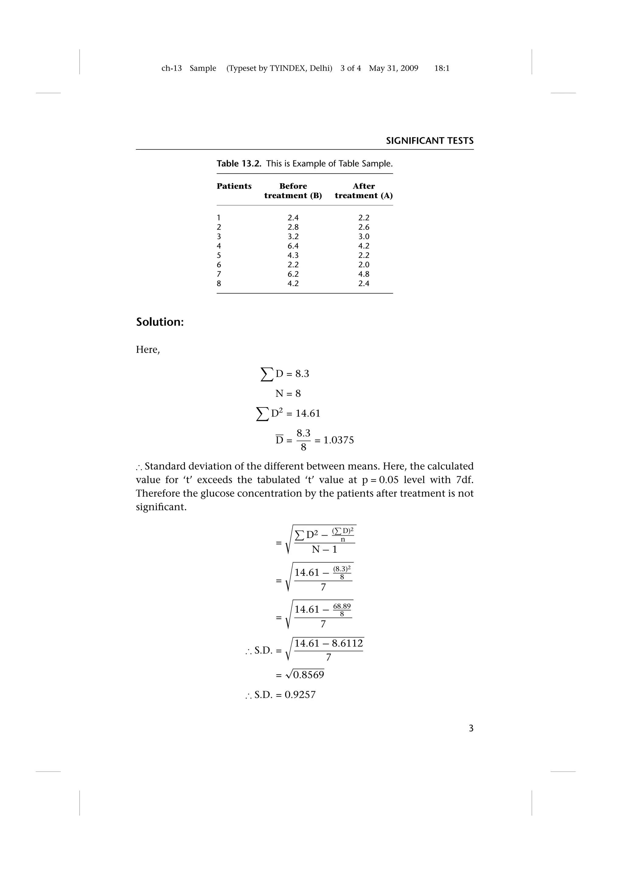 ch-13   Sample       (Typeset by TYINDEX, Delhi)     3 of 4   May 31, 2009   18:1




                                                                          SIGNIFICANT TESTS

                         Table 13.2. This is Example of Table Sample.

                         Patients         Before               After
                                      treatment (B)        treatment (A)

                         1                   2.4                    2.2
                         2                   2.8                    2.6
                         3                   3.2                    3.0
                         4                   6.4                    4.2
                         5                   4.3                    2.2
                         6                   2.2                    2.0
                         7                   6.2                    4.8
                         8                   4.2                    2.4




Solution:

Here,

                                         D = 8.3

                                         N=8
                                        D2 = 14.61
                                               8.3
                                         D=        = 1.0375
                                                8
∴ Standard deviation of the different between means. Here, the calculated
value for ‘t’ exceeds the tabulated ‘t’ value at p = 0.05 level with 7df.
Therefore the glucose concentration by the patients after treatment is not
signiﬁcant.

                                                             D)2
                                                   D2 − (    n
                                         =
                                                    N−1
                                                           (8.3)2
                                              14.61 −        8
                                         =
                                                   7

                                              14.61 −      68.89
                                                             8
                                         =
                                                   7
                                              14.61 − 8.6112
                                 ∴ S.D. =
                                                    7
                                             √
                                         =    0.8569
                                 ∴ S.D. = 0.9257


                                                                                            3
 