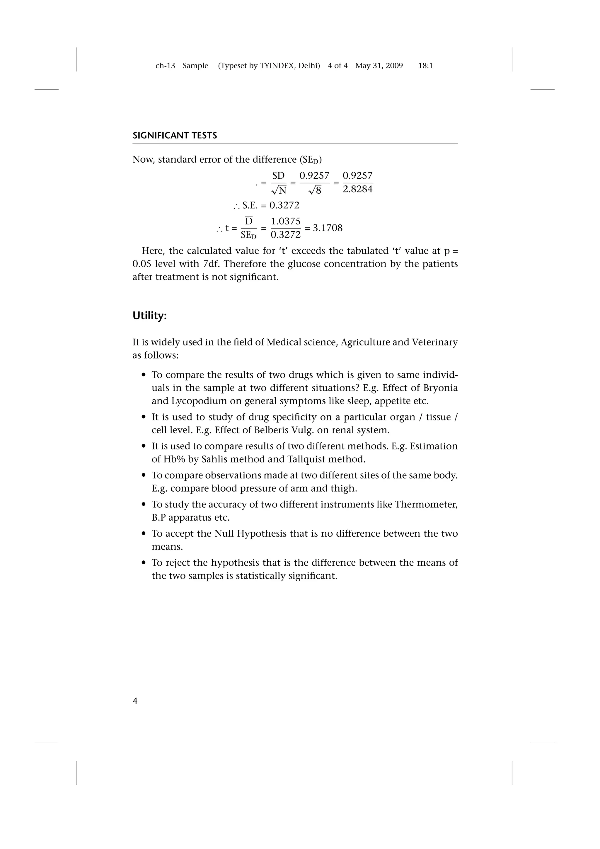 ch-13   Sample   (Typeset by TYINDEX, Delhi)   4 of 4   May 31, 2009   18:1




SIGNIFICANT TESTS

Now, standard error of the difference (SED )
                                     SD 0.9257 0.9257
                                  .= √ = √    =
                                      N    8    2.8284
                             ∴ S.E. = 0.3272
                                D    1.0375
                         ∴t=       =        = 3.1708
                               SED   0.3272
  Here, the calculated value for ‘t’ exceeds the tabulated ‘t’ value at p =
0.05 level with 7df. Therefore the glucose concentration by the patients
after treatment is not signiﬁcant.



Utility:

It is widely used in the ﬁeld of Medical science, Agriculture and Veterinary
as follows:
    r   To compare the results of two drugs which is given to same individ-
        uals in the sample at two different situations? E.g. Effect of Bryonia
        and Lycopodium on general symptoms like sleep, appetite etc.
    r   It is used to study of drug speciﬁcity on a particular organ / tissue /
        cell level. E.g. Effect of Belberis Vulg. on renal system.
    r   It is used to compare results of two different methods. E.g. Estimation
        of Hb% by Sahlis method and Tallquist method.
    r   To compare observations made at two different sites of the same body.
        E.g. compare blood pressure of arm and thigh.
    r   To study the accuracy of two different instruments like Thermometer,
        B.P apparatus etc.
    r   To accept the Null Hypothesis that is no difference between the two
        means.
    r   To reject the hypothesis that is the difference between the means of
        the two samples is statistically signiﬁcant.




4
 
