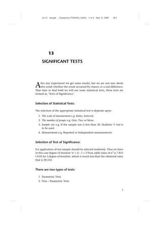 ch-13   Sample   (Typeset by TYINDEX, Delhi)   1 of 4   May 31, 2009   18:1




             13
     SIGNIFICANT TESTS




A   fter any experiment we get some results, but we are not sure about
    this result whether the result occurred by chance or a real difference.
That time to ﬁnd truth we will use some statistical tests, these tests are
termed as, ‘Tests of Signiﬁcance’.


Selection of Statistical Tests:

The selection of the appropriate statistical test is depends upon:

  1. The scale of measurement e.g. Ratio, Interval.
  2. The number of groups e.g. One, Two or More.
  3. Sample size e.g. If the sample size is less than 30. Students ‘t’ test is
     to be used.
  4. Measurements e.g. Repeated or Independent measurements.


Selection of Test of Signiﬁcance:

For application of test sample should be selected randomly. Thus we have
in this case degree of freedom ‘n’ = 4 – 1 = 3 Now, table value of x2 is 7.815
t 0.05 for 3 degree of freedom, which is much less than the obtained value
that is 20.554


There are two types of tests:

  1. Parametric Tests
  2. Non – Parametric Tests


                                                                                   1
 