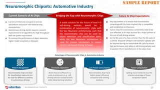 NEUROMORPHIC CHIPSETS 17
SAMPLE REPORT
Neuromorphic Chipsets: Automotive Industry
Pattern Recognition
Neuromorphic chips are ideal
for classification tasks and can
be used for different scenarios
in autonomous driving
Advantages of Neuromorphic Chips in Automotive Industry
Faster Computation
Spiking neural networks has the
inherent advantage of faster
recognition speed
Stochastic Operation
Brain chips are efficient in a
noisy environment, e.g., self-
driving vehicles compared with
static deep learning solutions
Low Power Consumption
Neuromorphic chips have
higher power efficiency
compared with existing
solutions
Current Scenario of AI Chips Future AI Chip ExpectationsBridging the Gap with Neuromorphic Chips
Current architectures are good at precise
calculations and assure rule-based driving
characteristics
Autonomous driving market requires constant
improvement in AI algorithms for high throughput
with low power requirement
To increase the performance of object detection,
higher model complexity is followed
Key requirement is to ensure that neuromorphic
computing with the brain-inspired chip is compatible
with established architectures
Future chips for autonomous connectivity need to be
cost-effective, as AI chips account for a major portion of
the cost of self-driving vehicles
As the life cycle of a chip is shorter than the life cycle of
a vehicle, frequent software and hardware updates will
be required during one automobile life cycle to ensure
high performance and safety in self-driving vehicles and
to position the IC manufacturers in the value chain
A viable solution for the future of level 4-5
self-driving vehicles would be a
combination of neuromorphic chips with
the Von Neumann architectures, such that
the neuromorphic chip can be used for
object detection and classification tasks,
while the Von Neumann architecture is
used for precise calculations to ensure
correct rule-based driving behavior.
 