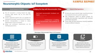 NEUROMORPHIC CHIPSETS 18
SAMPLE REPORT
Neuromorphic Chipsets: IoT Ecosystem
Advantages of Neuromorphic Chips in IoT Ecosystem
Current Scenario of AI Chips Future AI Chip ExpectationsBridging the Gap with Neuromorphic Chips
The IoT ecosystem is moving toward the edge.
Currently, edge devices rely on the cloud for
computation
Custom, application-specific SoCs are available for
meeting the low-power requirements of IoT devices
Wireless interoperability is needed to reduce
fragmentation in the IoT ecosystem
Design and verification requirements are the
challenging parameters
AI chips will support absolute edge computing that does
not require the internet to perform operations
Chip architectures would be general purpose for
meeting ultra-low-power requirements with enhanced
performance and speed
Future chips will have autonomous learning capabilities
to cater to different industries
Optimized neuromorphic hardware can
largely …………………
……………………
………………………architectures is building
up and neuromorphic chips perfectly fit
the bill.
Pattern Recognition
Neuromorphic chips can
efficiently process voice, image,
and signal data involved in
various IoT user interfaces and
sensors
Scalability
Neuromorphic chips are
scalable to the server level that
would benefit IoT scenarios that
require hybrid architectures
Low Power Consumption
Innovation at the edge requires
low-power and energy-
harvesting devices
Faster Computation
Real time learning capabilities
will be essential for various
mobility applications in the IoT
ecosystem
 
