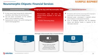 NEUROMORPHIC CHIPSETS 19
SAMPLE REPORT
Neuromorphic Chipsets: Financial Services
Advantages of Neuromorphic Chips in Financial Services
Current Scenario of AI Chips Future AI Chip ExpectationsBridging the Gap with Neuromorphic Chips
AI chips require huge training data for mathematical
calculations, which delays the overall operation
Cost and power consumption are the problems
when it comes to application scaling
Hyperparameter tuning is the current challenge for
machine-learning algorithms
AI solutions with real time processing will be required to
avoid losses incurred due to delayed outputs
Optimized power consumption is expected without
much emphasis on reducing the form factor
Focus on designing algorithms that can adaptively
choose and optimize models in response to the
information observed
Neuromorphic chips will drive the
mission-critical situations in the stock
market. ………….
…………………..
, therefore eliminating delays.
Pattern Recognition
……….
Low Power Consumption
Neuron chips are suitable
option for predicting
unconventional and high
frequency trading patterns
Faster Computation
……………
 