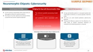 NEUROMORPHIC CHIPSETS 20
SAMPLE REPORT
Neuromorphic Chipsets: Cybersecurity
Advantages of Neuromorphic Chips in Cybersecurity
Current Scenario of AI Chips Future AI Chip ExpectationsBridging the Gap with Neuromorphic Chips
Current solutions sequentially match small chunks of
data against a library of suspicious patterns
The nature of current cybersecurity protocols follow
a proactive and counter-response approach
AI chips will identify patterns in encrypted packets that
could point to malicious or unusual payloads inside the
traffic
The aim is to work toward predictive cybersecurity
postures
Training and inference systems for the detection of a
wide range of random anomalous behaviors of
computers and networking systems is required
The inherent parallel processing model
of ………………….
……………………………….
and predictive alerts associated with
………………..
potential threats and attacks.
Pattern Recognition
SNNs can learn on the fly, which
is an advantage in detecting
new attack behaviors or vectors
Low Power Consumption Faster Computation
Best suited to anomaly
detection in data mining
procedures and predict
potential threats
 