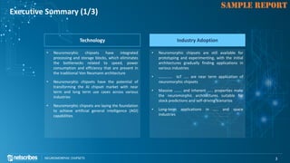 Click to edit Master title style
NEUROMORPHIC CHIPSETS 3
SAMPLE REPORT
Executive Summary (1/3)
Technology
• Neuromorphic chipsets have integrated
processing and storage blocks, which eliminates
the bottlenecks related to speed, power
consumption and efficiency that are present in
the traditional Von Neumann architecture
• Neuromorphic chipsets have the potential of
transforming the AI chipset market with near
term and long term use cases across various
industries
• Neuromorphic chipsets are laying the foundation
to achieve artificial general intelligence (AGI)
capabilities
Industry Adoption
• Neuromorphic chipsets are still available for
prototyping and experimenting, with the initial
architectures gradually finding applications in
various industries
• ………….. IoT ….. are near term application of
neuromorphic chipsets
• Massive …….. and inherent …… properties make
the neuromorphic architectures suitable for
stock predictions and self-driving scenarios
• Long-term applications in ….. and space
industries
 
