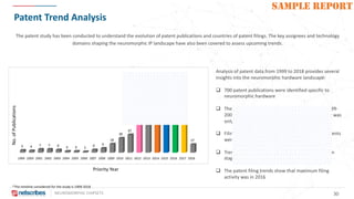 NEUROMORPHIC CHIPSETS 30
SAMPLE REPORT
Patent Trend Analysis
Analysis of patent data from 1999 to 2018 provides several
insights into the neuromorphic hardware landscape:
q 700 patent publications were identified specific to
neuromorphic hardware
q There are few patent filings in the first 10 years (1999-
2008), as the concept of neuromorphic engineering was
only developed in the 1980s
q Filing spike started in 2012, when more than 20 patents
were filed by IBM
q Trends in patent filings during 2013–2015 have been
stagnant with a very slight increase in 2015
q The patent filing trends show that maximum filing
activity was in 2016
The patent study has been conducted to understand the evolution of patent publications and countries of patent filings. The key assignees and technology
domains shaping the neuromorphic IP landscape have also been covered to assess upcoming trends.
No.ofPublications
Priority Year
*The timeline considered for the study is 1999-2018
 