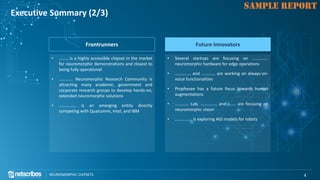 Click to edit Master title style
NEUROMORPHIC CHIPSETS 4
SAMPLE REPORT
Executive Summary (2/3)
Frontrunners
• ……….is a highly accessible chipset in the market
for neuromorphic demonstrations and closest to
being fully operational
• …………. Neuromorphic Research Community is
attracting many academic, government and
corporate research groups to develop hands-on,
extended neuromorphic solutions
• ……………. is an emerging entity directly
competing with Qualcomm, Intel, and IBM
Future Innovators
• Several startups are focusing on ……………
neuromorphic hardware for edge operations
• …………… and …………. are working on always-on-
voice functionalities
• Prophesee has a future focus towards human
augmentations
• …………. Lab, ………….., and ……. are focusing on
neuromorphic vision
• ……………. is exploring AGI models for robots
 