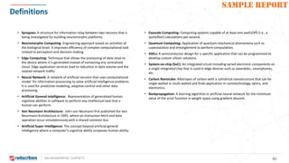 NEUROMORPHIC CHIPSETS 40
SAMPLE REPORT
Definitions
• Exascale Computing: Computing systems capable of at least one exaFLOPS (i.e., a
quintillion) calculations per second.
• Quantum Computing: Application of quantum-mechanical phenomena such as
superposition and entanglement to perform computation.
• ASICs: A semiconductor design for a specific application that can be programmed to
develop custom silicon solutions.
• System-on-chip (SoC): An integrated circuit including varied electronic components on
a single integrated chip that is used in edge devices such as wearables, smartphones,
etc.
• Carbon Nanotube: Allotropes of carbon with a cylindrical nanostructure that can be
single-walled or multi-walled and finds application in nanotechnology, optics, and
electronics.
• Backpropagation: A learning algorithm in artificial neural network for the minimum
value of the error function in weight space using gradient descent.
• Synapses: A structure for information relay between two neurons that is
being investigated for building neuromorphic platforms.
• Neuromorphic Computing: Engineering approach based on activities of
the biological brain. It improves efficiency of complex computational task
related to perception and decision making.
• Edge Computing: Technique that allows the processing of data close to
the device where it is generated instead of contacting any centralized
cloud. Edge application services lead to reduction in data volume and the
related network traffic.
• Neural Network: A network of artificial neurons that uses computational
model for information processing to solve artificial intelligence problems.
It is used for predictive modeling, adaptive control and other data
processing.
• Artificial General Intelligence: Representation of generalized human
cognitive abilities in software to perform any intellectual task that a
human can perform.
• Von Neumann Architecture: John von Neumann first published the Von
Neurmann Architecture in 1945, where an instruction fetch and data
operation occur simulatenously with a shared common bus.
• Artificial Super Intelligence: The concept beyond artificial general
intelligence where a computer’s cognitive ability surpasses human ability.
 