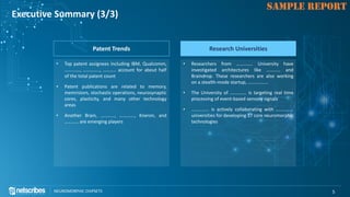 Click to edit Master title style
NEUROMORPHIC CHIPSETS 5
SAMPLE REPORT
Executive Summary (3/3)
Patent Trends
• Top patent assignees including IBM, Qualcomm,
…………., ………….., ……….. account for about half
of the total patent count
• Patent publications are related to memory,
memristors, stochastic operations, neurosynaptic
cores, plasticity, and many other technology
areas
• Another Brain, …………, …………., Kneron, and
………… are emerging players
Research Universities
• Researchers from ………….. University have
investigated architectures like ………… and
Braindrop. These researchers are also working
on a stealth-mode startup, ……………..
• The University of ………….. is targeting real time
processing of event-based sensory signals
• …………… is actively collaborating with ……………
universities for developing 17 core neuromorphic
technologies
 