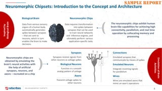 NEUROMORPHIC CHIPSETS 8
SAMPLE REPORT
Neuromorphic Chipsets: Introduction to the Concept and Architecture
Data from various sensory
organs of a human body
automatically generates
spikes between synapses
– that are sent to
neurons, which in turn
enables the brain to make
decisions
Biological Brain Neuromorphic Chips
Data requires transformation
into spikes between
synapses that can be used
to train neural networks
and inference engines, and
ultimately perform various
application-specific tasks
The neuromorphic chips exhibit human
brain-like capabilities for achieving high
connectivity, parallelism, and real time
operation by collocating memory and
processing
Synapses
Synapses receive signals from
other neurons as voltage spikes
Biological Neurons
Function in a smooth
analog pattern of voltage
Axons
Transmit voltage spikes to
other neurons
Connections
Emulated synapses that
communicate by means of spikes
Emulated Neurons
Integrate incoming signals
for parallelism
Wires
Wires are emulated axons that
mimic an axon’s operations
Neuromorphic chips are
obtained by emulating the
brain’s neural activities with
the help of artificial
synapses, neurons, and
axons – recreated on a chip
Inspiredby
BiologicalBrain
EmulationofBrain
Activities
 