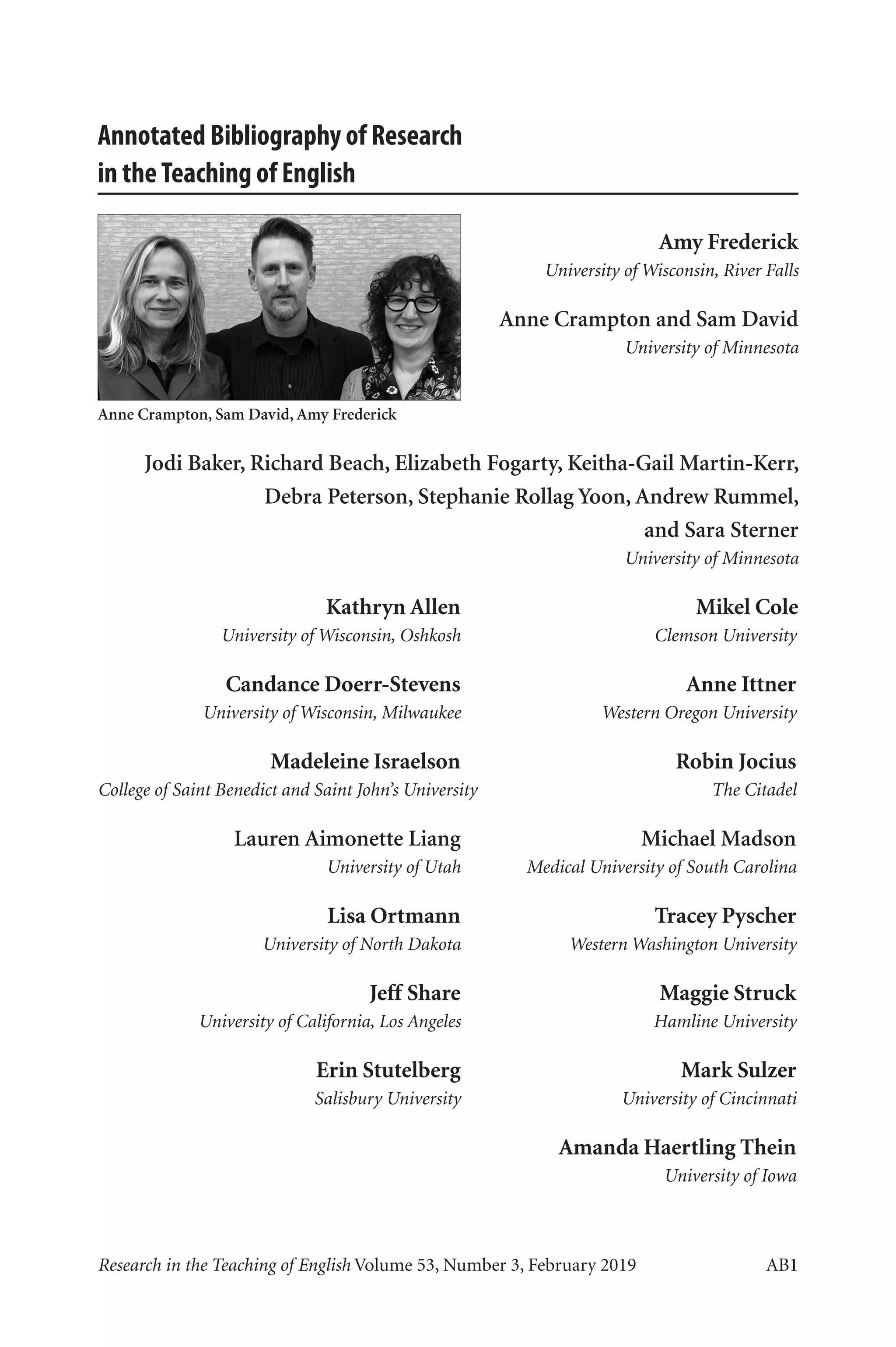 Annotated Bibliography	 AB1
Research in the Teaching of English Volume 53, Number 3, February 2019	 AB1
Annotated Bibliography of Research
in theTeaching of English
Amy Frederick
University of Wisconsin, River Falls
Anne Crampton and Sam David
University of Minnesota
Jodi Baker, Richard Beach, Elizabeth Fogarty, Keitha-Gail Martin-Kerr,
Debra Peterson, Stephanie Rollag Yoon, Andrew Rummel,
and Sara Sterner
University of Minnesota
	 Kathryn Allen	 Mikel Cole
	 University of Wisconsin, Oshkosh	 Clemson University
	 Candance Doerr-Stevens	 Anne Ittner
	 University of Wisconsin, Milwaukee	 Western Oregon University
	 Madeleine Israelson	 Robin Jocius
	
College of Saint Benedict and Saint John’s University	 The Citadel
	 Lauren Aimonette Liang	 Michael Madson
	 University of Utah	 Medical University of South Carolina
	 Lisa Ortmann	 Tracey Pyscher
	 University of North Dakota	 Western Washington University
	 Jeff Share	 Maggie Struck
	 University of California, Los Angeles	 Hamline University
	 Erin Stutelberg	 Mark Sulzer
	 Salisbury University	 University of Cincinnati
	 	 Amanda Haertling Thein
		 University of Iowa
Anne Crampton, Sam David, Amy Frederick
L-AB1-AB43-Feb19-RTE.indd 1 3/1/19 9:49 AM
Copyright © 2019 by the National Council of Teachers of English. All rights reserved.
 