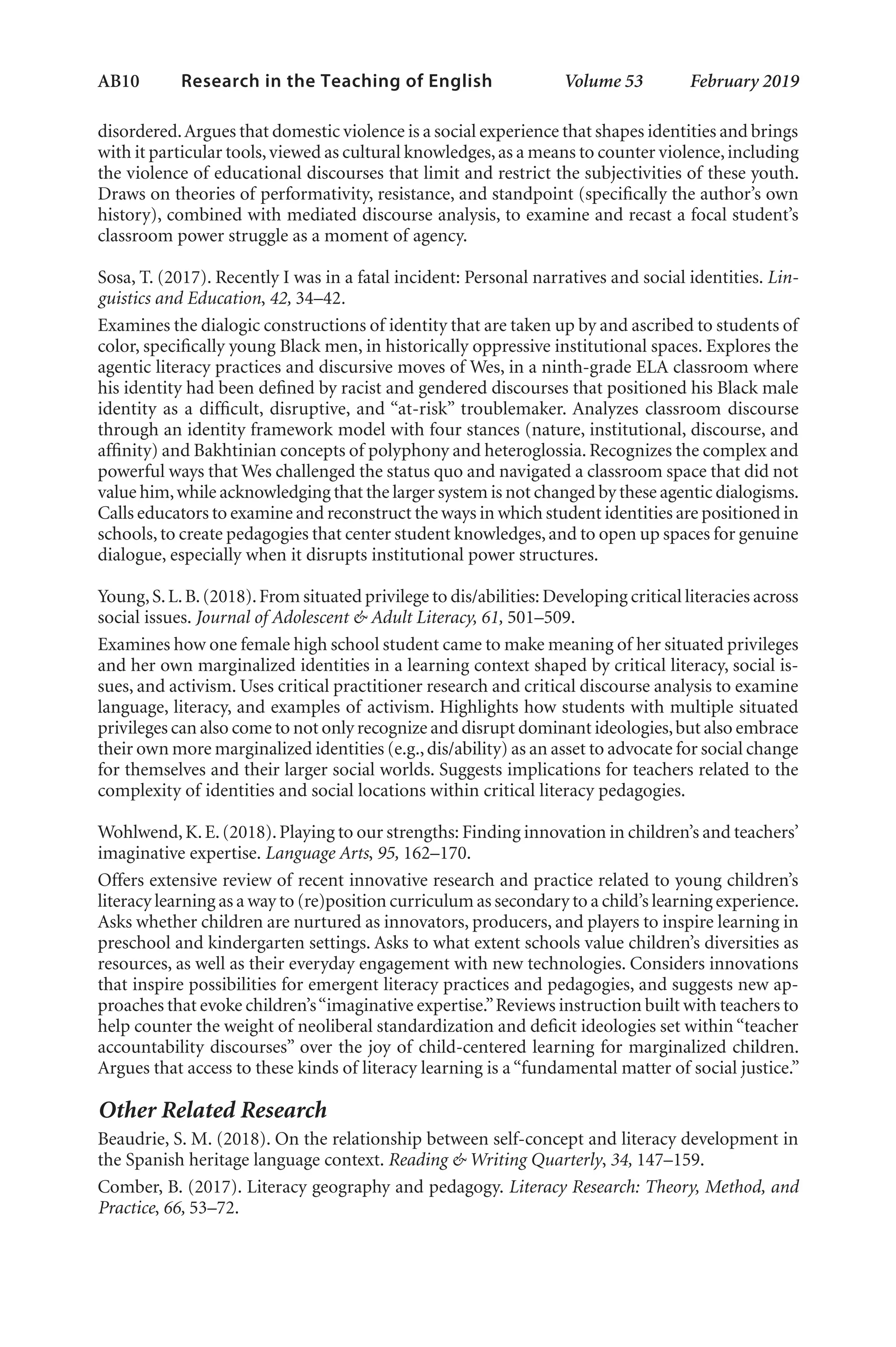 AB10   
Research in the Teaching of English  	 Volume 53    February 2019
disordered.Argues that domestic violence is a social experience that shapes identities and brings
with it particular tools,viewed as cultural knowledges,as a means to counter violence,including
the violence of educational discourses that limit and restrict the subjectivities of these youth.
Draws on theories of performativity, resistance, and standpoint (specifically the author’s own
history), combined with mediated discourse analysis, to examine and recast a focal student’s
classroom power struggle as a moment of agency.
Sosa, T. (2017). Recently I was in a fatal incident: Personal narratives and social identities. Lin-
guistics and Education, 42, 34–42.
Examines the dialogic constructions of identity that are taken up by and ascribed to students of
color, specifically young Black men, in historically oppressive institutional spaces. Explores the
agentic literacy practices and discursive moves of Wes, in a ninth-grade ELA classroom where
his identity had been defined by racist and gendered discourses that positioned his Black male
identity as a difficult, disruptive, and “at-risk” troublemaker. Analyzes classroom discourse
through an identity framework model with four stances (nature, institutional, discourse, and
affinity) and Bakhtinian concepts of polyphony and heteroglossia. Recognizes the complex and
powerful ways that Wes challenged the status quo and navigated a classroom space that did not
value him,while acknowledging that the larger system is not changed by these agentic dialogisms.
Calls educators to examine and reconstruct the ways in which student identities are positioned in
schools,to create pedagogies that center student knowledges,and to open up spaces for genuine
dialogue, especially when it disrupts institutional power structures.
Young,S.L.B.(2018).From situated privilege to dis/abilities: Developing critical literacies across
social issues. Journal of Adolescent & Adult Literacy, 61, 501–509.
Examines how one female high school student came to make meaning of her situated privileges
and her own marginalized identities in a learning context shaped by critical literacy, social is-
sues, and activism. Uses critical practitioner research and critical discourse analysis to examine
language, literacy, and examples of activism. Highlights how students with multiple situated
privileges can also come to not only recognize and disrupt dominant ideologies,but also embrace
their own more marginalized identities (e.g.,dis/ability) as an asset to advocate for social change
for themselves and their larger social worlds. Suggests implications for teachers related to the
complexity of identities and social locations within critical literacy pedagogies.
Wohlwend,K.E.(2018).Playing to our strengths: Finding innovation in children’s and teachers’
imaginative expertise. Language Arts, 95, 162–170.
Offers extensive review of recent innovative research and practice related to young children’s
literacy learning as a way to (re)position curriculum as secondary to a child’s learning experience.
Asks whether children are nurtured as innovators, producers, and players to inspire learning in
preschool and kindergarten settings. Asks to what extent schools value children’s diversities as
resources, as well as their everyday engagement with new technologies. Considers innovations
that inspire possibilities for emergent literacy practices and pedagogies, and suggests new ap-
proaches that evoke children’s“imaginative expertise.”Reviews instruction built with teachers to
help counter the weight of neoliberal standardization and deficit ideologies set within “teacher
accountability discourses” over the joy of child-centered learning for marginalized children.
Argues that access to these kinds of literacy learning is a “fundamental matter of social justice.”
Other Related Research
Beaudrie, S. M. (2018). On the relationship between self-concept and literacy development in
the Spanish heritage language context. Reading & Writing Quarterly, 34, 147–159.
Comber, B. (2017). Literacy geography and pedagogy. Literacy Research: Theory, Method, and
Practice, 66, 53–72.
L-AB1-AB43-Feb19-RTE.indd 10 3/1/19 9:49 AM
 