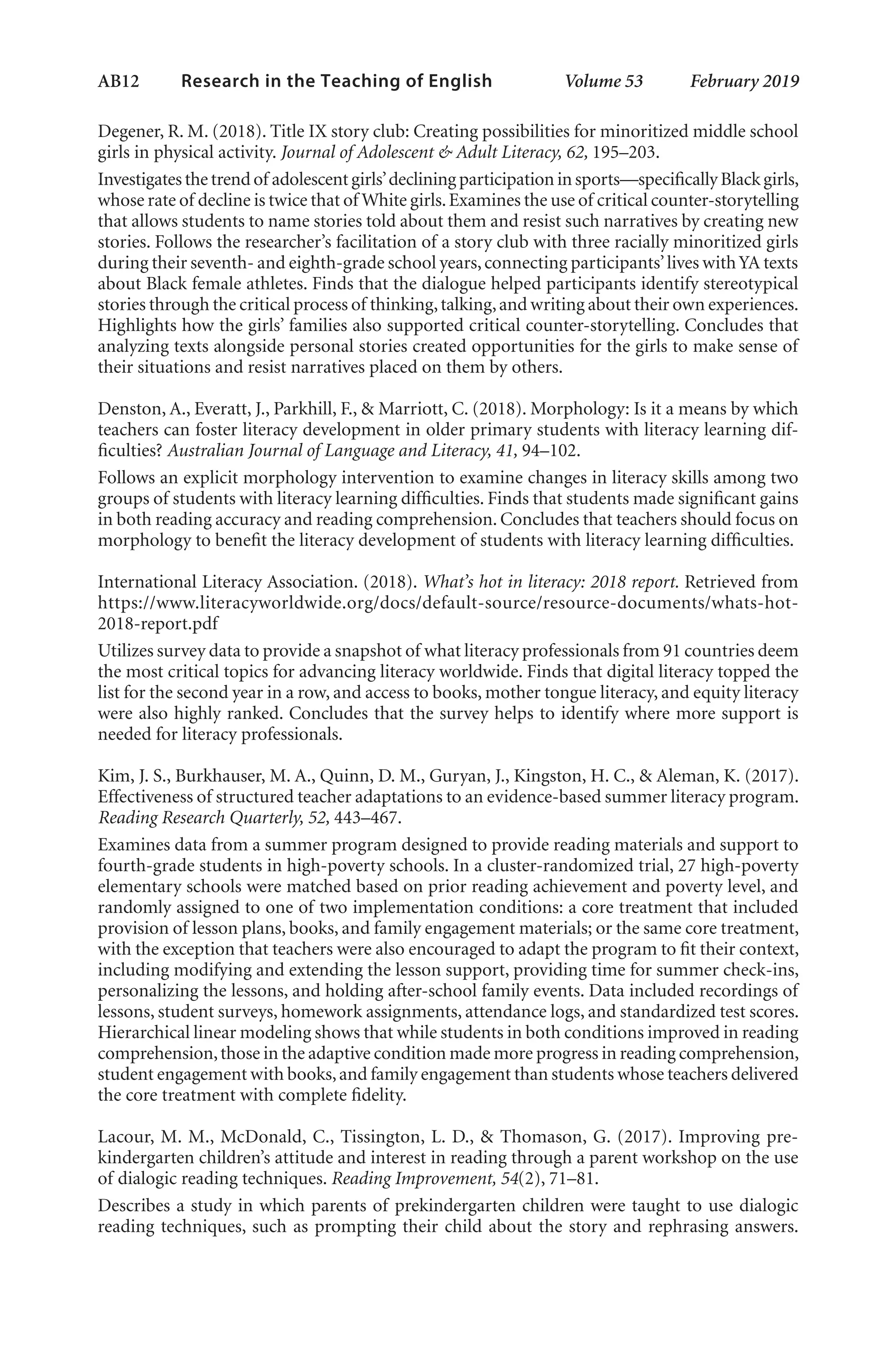 AB12   
Research in the Teaching of English  	 Volume 53    February 2019
Degener, R. M. (2018). Title IX story club: Creating possibilities for minoritized middle school
girls in physical activity. Journal of Adolescent & Adult Literacy, 62, 195–203.
Investigates the trendof adolescentgirls’decliningparticipationinsports—specificallyBlackgirls,
whose rate of decline is twice that of White girls.Examines the use of critical counter-storytelling
that allows students to name stories told about them and resist such narratives by creating new
stories. Follows the researcher’s facilitation of a story club with three racially minoritized girls
during their seventh- and eighth-grade school years,connecting participants’lives withYA texts
about Black female athletes. Finds that the dialogue helped participants identify stereotypical
stories through the critical process of thinking,talking,and writing about their own experiences.
Highlights how the girls’ families also supported critical counter-storytelling. Concludes that
analyzing texts alongside personal stories created opportunities for the girls to make sense of
their situations and resist narratives placed on them by others.
Denston, A., Everatt, J., Parkhill, F., & Marriott, C. (2018). Morphology: Is it a means by which
teachers can foster literacy development in older primary students with literacy learning dif-
ficulties? Australian Journal of Language and Literacy, 41, 94–102.
Follows an explicit morphology intervention to examine changes in literacy skills among two
groups of students with literacy learning difficulties. Finds that students made significant gains
in both reading accuracy and reading comprehension. Concludes that teachers should focus on
morphology to benefit the literacy development of students with literacy learning difficulties.
International Literacy Association. (2018). What’s hot in literacy: 2018 report. Retrieved from
https://www.literacyworldwide.org/docs/default-source/resource-documents/whats-hot-
2018-report.pdf
Utilizes survey data to provide a snapshot of what literacy professionals from 91 countries deem
the most critical topics for advancing literacy worldwide. Finds that digital literacy topped the
list for the second year in a row, and access to books, mother tongue literacy, and equity literacy
were also highly ranked. Concludes that the survey helps to identify where more support is
needed for literacy professionals.
Kim, J. S., Burkhauser, M. A., Quinn, D. M., Guryan, J., Kingston, H. C., & Aleman, K. (2017).
Effectiveness of structured teacher adaptations to an evidence-based summer literacy program.
Reading Research Quarterly, 52, 443–467.
Examines data from a summer program designed to provide reading materials and support to
fourth-grade students in high-poverty schools. In a cluster-randomized trial, 27 high-poverty
elementary schools were matched based on prior reading achievement and poverty level, and
randomly assigned to one of two implementation conditions: a core treatment that included
provision of lesson plans, books, and family engagement materials; or the same core treatment,
with the exception that teachers were also encouraged to adapt the program to fit their context,
including modifying and extending the lesson support, providing time for summer check-ins,
personalizing the lessons, and holding after-school family events. Data included recordings of
lessons, student surveys, homework assignments, attendance logs, and standardized test scores.
Hierarchical linear modeling shows that while students in both conditions improved in reading
comprehension,those in the adaptive condition made more progress in reading comprehension,
student engagement with books,and family engagement than students whose teachers delivered
the core treatment with complete fidelity.
Lacour, M. M., McDonald, C., Tissington, L. D., & Thomason, G. (2017). Improving pre-
kindergarten children’s attitude and interest in reading through a parent workshop on the use
of dialogic reading techniques. Reading Improvement, 54(2), 71–81.
Describes a study in which parents of prekindergarten children were taught to use dialogic
reading techniques, such as prompting their child about the story and rephrasing answers.
L-AB1-AB43-Feb19-RTE.indd 12 3/1/19 9:49 AM
 