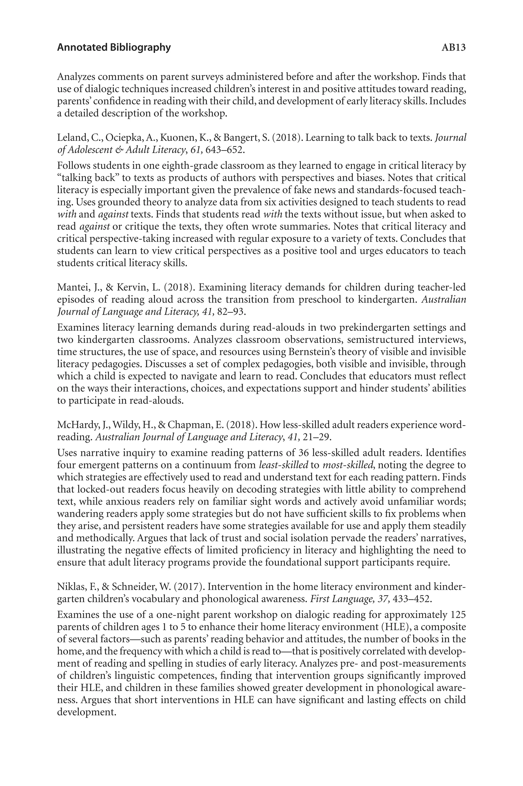 Annotated Bibliography	 AB13
Analyzes comments on parent surveys administered before and after the workshop. Finds that
use of dialogic techniques increased children’s interest in and positive attitudes toward reading,
parents’confidence in reading with their child,and development of early literacy skills.Includes
a detailed description of the workshop.
Leland, C., Ociepka,A., Kuonen, K., & Bangert, S. (2018). Learning to talk back to texts. Journal
of Adolescent & Adult Literacy, 61, 643–652.
Follows students in one eighth-grade classroom as they learned to engage in critical literacy by
“talking back” to texts as products of authors with perspectives and biases. Notes that critical
literacy is especially important given the prevalence of fake news and standards-focused teach-
ing. Uses grounded theory to analyze data from six activities designed to teach students to read
with and against texts. Finds that students read with the texts without issue, but when asked to
read against or critique the texts, they often wrote summaries. Notes that critical literacy and
critical perspective-taking increased with regular exposure to a variety of texts. Concludes that
students can learn to view critical perspectives as a positive tool and urges educators to teach
students critical literacy skills.
Mantei, J., & Kervin, L. (2018). Examining literacy demands for children during teacher-led
episodes of reading aloud across the transition from preschool to kindergarten. Australian
Journal of Language and Literacy, 41, 82–93.
Examines literacy learning demands during read-alouds in two prekindergarten settings and
two kindergarten classrooms. Analyzes classroom observations, semistructured interviews,
time structures, the use of space, and resources using Bernstein’s theory of visible and invisible
literacy pedagogies. Discusses a set of complex pedagogies, both visible and invisible, through
which a child is expected to navigate and learn to read. Concludes that educators must reflect
on the ways their interactions, choices, and expectations support and hinder students’ abilities
to participate in read-alouds.
McHardy, J.,Wildy, H., & Chapman, E. (2018). How less-skilled adult readers experience word-
reading. Australian Journal of Language and Literacy, 41, 21–29.
Uses narrative inquiry to examine reading patterns of 36 less-skilled adult readers. Identifies
four emergent patterns on a continuum from least-skilled to most-skilled, noting the degree to
which strategies are effectively used to read and understand text for each reading pattern. Finds
that locked-out readers focus heavily on decoding strategies with little ability to comprehend
text, while anxious readers rely on familiar sight words and actively avoid unfamiliar words;
wandering readers apply some strategies but do not have sufficient skills to fix problems when
they arise, and persistent readers have some strategies available for use and apply them steadily
and methodically. Argues that lack of trust and social isolation pervade the readers’ narratives,
illustrating the negative effects of limited proficiency in literacy and highlighting the need to
ensure that adult literacy programs provide the foundational support participants require.
Niklas, F., & Schneider, W. (2017). Intervention in the home literacy environment and kinder-
garten children’s vocabulary and phonological awareness. First Language, 37, 433–452.
Examines the use of a one-night parent workshop on dialogic reading for approximately 125
parents of children ages 1 to 5 to enhance their home literacy environment (HLE), a composite
of several factors—such as parents’ reading behavior and attitudes, the number of books in the
home,and the frequency with which a child is read to—that is positively correlated with develop-
ment of reading and spelling in studies of early literacy. Analyzes pre- and post-measurements
of children’s linguistic competences, finding that intervention groups significantly improved
their HLE, and children in these families showed greater development in phonological aware-
ness. Argues that short interventions in HLE can have significant and lasting effects on child
development.
L-AB1-AB43-Feb19-RTE.indd 13 3/1/19 9:49 AM
 