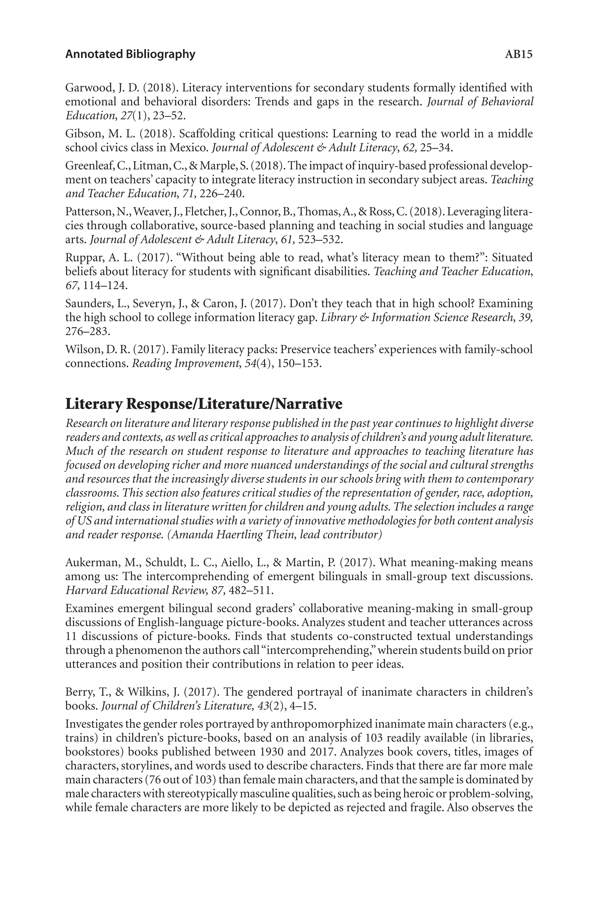 Annotated Bibliography	 AB15
Garwood, J. D. (2018). Literacy interventions for secondary students formally identified with
emotional and behavioral disorders: Trends and gaps in the research. Journal of Behavioral
Education, 27(1), 23–52.
Gibson, M. L. (2018). Scaffolding critical questions: Learning to read the world in a middle
school civics class in Mexico. Journal of Adolescent & Adult Literacy, 62, 25–34.
Greenleaf,C.,Litman,C.,& Marple,S.(2018).The impact of inquiry-based professional develop-
ment on teachers’ capacity to integrate literacy instruction in secondary subject areas. Teaching
and Teacher Education, 71, 226–240.
Patterson,N.,Weaver,J.,Fletcher,J.,Connor,B.,Thomas,A.,& Ross,C.(2018).Leveraging litera-
cies through collaborative, source-based planning and teaching in social studies and language
arts. Journal of Adolescent & Adult Literacy, 61, 523–532.
Ruppar, A. L. (2017). “Without being able to read, what’s literacy mean to them?”: Situated
beliefs about literacy for students with significant disabilities. Teaching and Teacher Education,
67, 114–124.
Saunders, L., Severyn, J., & Caron, J. (2017). Don’t they teach that in high school? Examining
the high school to college information literacy gap. Library & Information Science Research, 39,
276–283.
Wilson, D. R. (2017). Family literacy packs: Preservice teachers’ experiences with family-school
connections. Reading Improvement, 54(4), 150–153.
Literary Response/Literature/Narrative
Research on literature and literary response published in the past year continues to highlight diverse
readers and contexts,as well as critical approaches to analysis of children’s and young adult literature.
Much of the research on student response to literature and approaches to teaching literature has
focused on developing richer and more nuanced understandings of the social and cultural strengths
and resources that the increasingly diverse students in our schools bring with them to contemporary
classrooms. This section also features critical studies of the representation of gender, race, adoption,
religion, and class in literature written for children and young adults. The selection includes a range
of US and international studies with a variety of innovative methodologies for both content analysis
and reader response. (Amanda Haertling Thein, lead contributor)
Aukerman, M., Schuldt, L. C., Aiello, L., & Martin, P. (2017). What meaning-making means
among us: The intercomprehending of emergent bilinguals in small-group text discussions.
Harvard Educational Review, 87, 482–511.
Examines emergent bilingual second graders’ collaborative meaning-making in small-group
discussions of English-language picture-books. Analyzes student and teacher utterances across
11 discussions of picture-books. Finds that students co-constructed textual understandings
through a phenomenon the authors call“intercomprehending,”wherein students build on prior
utterances and position their contributions in relation to peer ideas.
Berry, T., & Wilkins, J. (2017). The gendered portrayal of inanimate characters in children’s
books. Journal of Children’s Literature, 43(2), 4–15.
Investigates the gender roles portrayed by anthropomorphized inanimate main characters (e.g.,
trains) in children’s picture-books, based on an analysis of 103 readily available (in libraries,
bookstores) books published between 1930 and 2017. Analyzes book covers, titles, images of
characters, storylines, and words used to describe characters. Finds that there are far more male
main characters (76 out of 103) than female main characters,and that the sample is dominated by
male characters with stereotypically masculine qualities,such as being heroic or problem-solving,
while female characters are more likely to be depicted as rejected and fragile. Also observes the
L-AB1-AB43-Feb19-RTE.indd 15 3/1/19 9:49 AM
 
