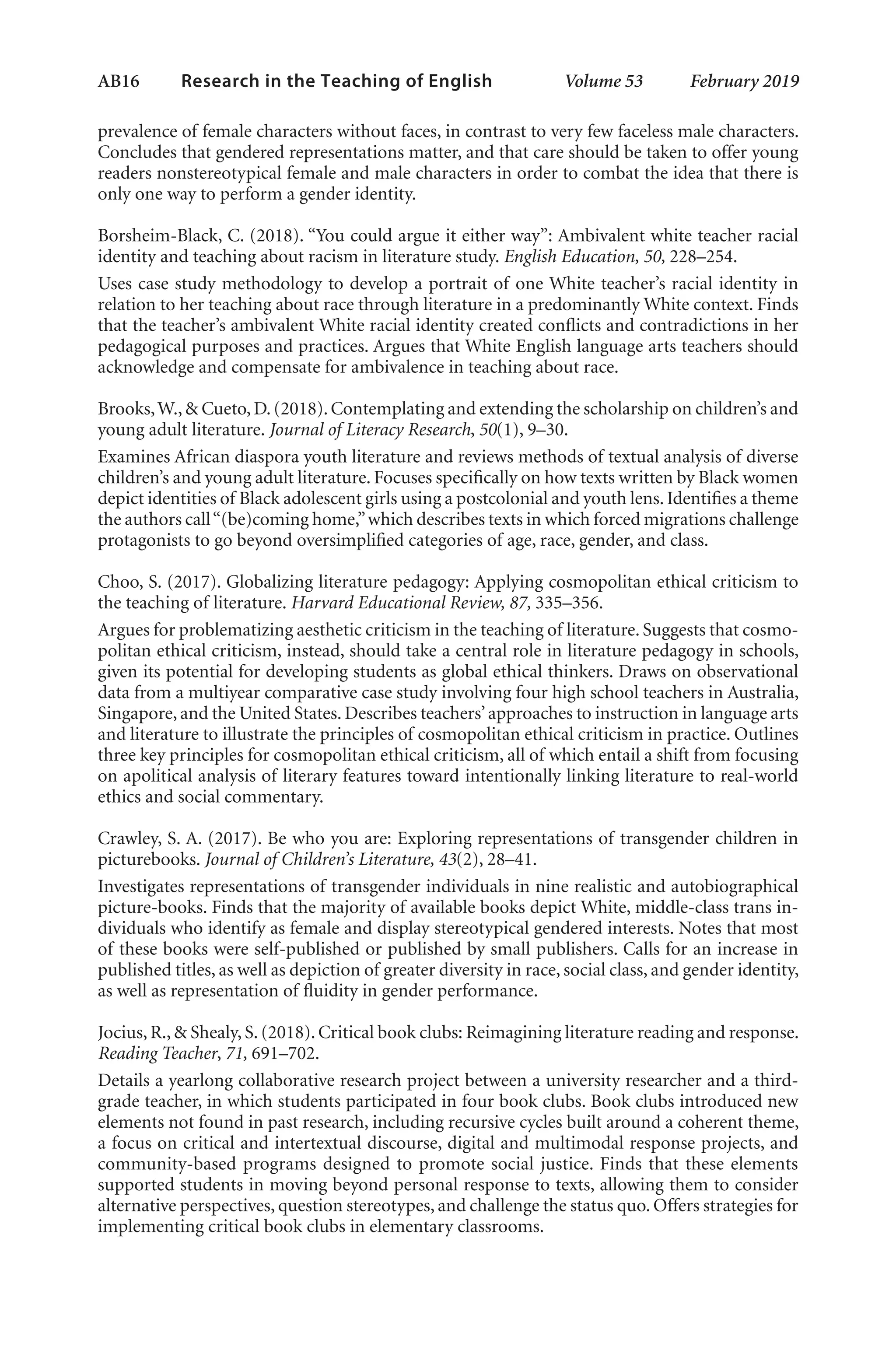 AB16   
Research in the Teaching of English  	 Volume 53    February 2019
prevalence of female characters without faces, in contrast to very few faceless male characters.
Concludes that gendered representations matter, and that care should be taken to offer young
readers nonstereotypical female and male characters in order to combat the idea that there is
only one way to perform a gender identity.
Borsheim-Black, C. (2018). “You could argue it either way”: Ambivalent white teacher racial
identity and teaching about racism in literature study. English Education, 50, 228–254.
Uses case study methodology to develop a portrait of one White teacher’s racial identity in
relation to her teaching about race through literature in a predominantly White context. Finds
that the teacher’s ambivalent White racial identity created conflicts and contradictions in her
pedagogical purposes and practices. Argues that White English language arts teachers should
acknowledge and compensate for ambivalence in teaching about race.
Brooks,W.,& Cueto,D.(2018).Contemplating and extending the scholarship on children’s and
young adult literature. Journal of Literacy Research, 50(1), 9–30.
Examines African diaspora youth literature and reviews methods of textual analysis of diverse
children’s and young adult literature. Focuses specifically on how texts written by Black women
depict identities of Black adolescent girls using a postcolonial and youth lens. Identifies a theme
the authors call“(be)coming home,”which describes texts in which forced migrations challenge
protagonists to go beyond oversimplified categories of age, race, gender, and class.
Choo, S. (2017). Globalizing literature pedagogy: Applying cosmopolitan ethical criticism to
the teaching of literature. Harvard Educational Review, 87, 335–356.
Argues for problematizing aesthetic criticism in the teaching of literature. Suggests that cosmo-
politan ethical criticism, instead, should take a central role in literature pedagogy in schools,
given its potential for developing students as global ethical thinkers. Draws on observational
data from a multiyear comparative case study involving four high school teachers in Australia,
Singapore, and the United States. Describes teachers’approaches to instruction in language arts
and literature to illustrate the principles of cosmopolitan ethical criticism in practice. Outlines
three key principles for cosmopolitan ethical criticism, all of which entail a shift from focusing
on apolitical analysis of literary features toward intentionally linking literature to real-world
ethics and social commentary.
Crawley, S. A. (2017). Be who you are: Exploring representations of transgender children in
picturebooks. Journal of Children’s Literature, 43(2), 28–41.
Investigates representations of transgender individuals in nine realistic and autobiographical
picture-books. Finds that the majority of available books depict White, middle-class trans in-
dividuals who identify as female and display stereotypical gendered interests. Notes that most
of these books were self-published or published by small publishers. Calls for an increase in
published titles, as well as depiction of greater diversity in race, social class, and gender identity,
as well as representation of fluidity in gender performance.
Jocius, R., & Shealy, S. (2018). Critical book clubs: Reimagining literature reading and response.
Reading Teacher, 71, 691–702.
Details a yearlong collaborative research project between a university researcher and a third-
grade teacher, in which students participated in four book clubs. Book clubs introduced new
elements not found in past research, including recursive cycles built around a coherent theme,
a focus on critical and intertextual discourse, digital and multimodal response projects, and
community-based programs designed to promote social justice. Finds that these elements
supported students in moving beyond personal response to texts, allowing them to consider
alternative perspectives, question stereotypes, and challenge the status quo. Offers strategies for
implementing critical book clubs in elementary classrooms.
L-AB1-AB43-Feb19-RTE.indd 16 3/1/19 9:49 AM
 