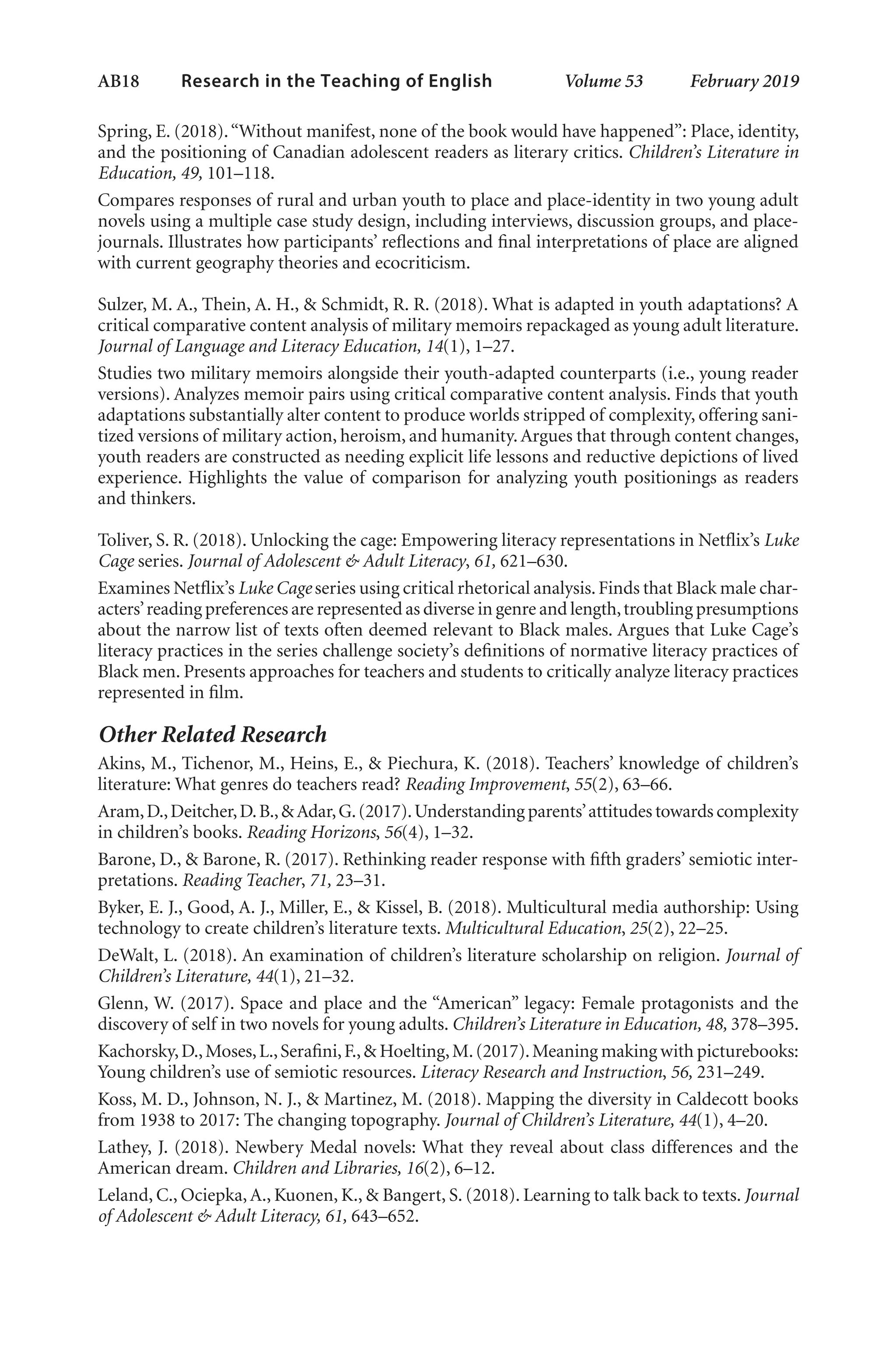 AB18   
Research in the Teaching of English  	 Volume 53    February 2019
Spring, E. (2018).“Without manifest, none of the book would have happened”: Place, identity,
and the positioning of Canadian adolescent readers as literary critics. Children’s Literature in
Education, 49, 101–118.
Compares responses of rural and urban youth to place and place-identity in two young adult
novels using a multiple case study design, including interviews, discussion groups, and place-
journals. Illustrates how participants’ reflections and final interpretations of place are aligned
with current geography theories and ecocriticism.
Sulzer, M. A., Thein, A. H., & Schmidt, R. R. (2018). What is adapted in youth adaptations? A
critical comparative content analysis of military memoirs repackaged as young adult literature.
Journal of Language and Literacy Education, 14(1), 1–27.
Studies two military memoirs alongside their youth-adapted counterparts (i.e., young reader
versions). Analyzes memoir pairs using critical comparative content analysis. Finds that youth
adaptations substantially alter content to produce worlds stripped of complexity, offering sani-
tized versions of military action, heroism, and humanity.Argues that through content changes,
youth readers are constructed as needing explicit life lessons and reductive depictions of lived
experience. Highlights the value of comparison for analyzing youth positionings as readers
and thinkers.
Toliver, S. R. (2018). Unlocking the cage: Empowering literacy representations in Netflix’s Luke
Cage series. Journal of Adolescent & Adult Literacy, 61, 621–630.
Examines Netflix’s Luke Cage series using critical rhetorical analysis.Finds that Black male char-
acters’reading preferences are represented as diverse in genre and length,troubling presumptions
about the narrow list of texts often deemed relevant to Black males. Argues that Luke Cage’s
literacy practices in the series challenge society’s definitions of normative literacy practices of
Black men. Presents approaches for teachers and students to critically analyze literacy practices
represented in film.
Other Related Research
Akins, M., Tichenor, M., Heins, E., & Piechura, K. (2018). Teachers’ knowledge of children’s
literature: What genres do teachers read? Reading Improvement, 55(2), 63–66.
Aram,D.,Deitcher,D.B.,&Adar,G.(2017).Understanding parents’attitudes towards complexity
in children’s books. Reading Horizons, 56(4), 1–32.
Barone, D., & Barone, R. (2017). Rethinking reader response with fifth graders’ semiotic inter-
pretations. Reading Teacher, 71, 23–31.
Byker, E. J., Good, A. J., Miller, E., & Kissel, B. (2018). Multicultural media authorship: Using
technology to create children’s literature texts. Multicultural Education, 25(2), 22–25.
DeWalt, L. (2018). An examination of children’s literature scholarship on religion. Journal of
Children’s Literature, 44(1), 21–32.
Glenn, W. (2017). Space and place and the “American” legacy: Female protagonists and the
discovery of self in two novels for young adults. Children’s Literature in Education, 48, 378–395.
Kachorsky,D.,Moses,L.,Serafini,F.,& Hoelting,M.(2017).Meaning making with picturebooks:
Young children’s use of semiotic resources. Literacy Research and Instruction, 56, 231–249.
Koss, M. D., Johnson, N. J., & Martinez, M. (2018). Mapping the diversity in Caldecott books
from 1938 to 2017: The changing topography. Journal of Children’s Literature, 44(1), 4–20.
Lathey, J. (2018). Newbery Medal novels: What they reveal about class differences and the
American dream. Children and Libraries, 16(2), 6–12.
Leland, C., Ociepka,A., Kuonen, K., & Bangert, S. (2018). Learning to talk back to texts. Journal
of Adolescent & Adult Literacy, 61, 643–652.
L-AB1-AB43-Feb19-RTE.indd 18 3/1/19 9:49 AM
 