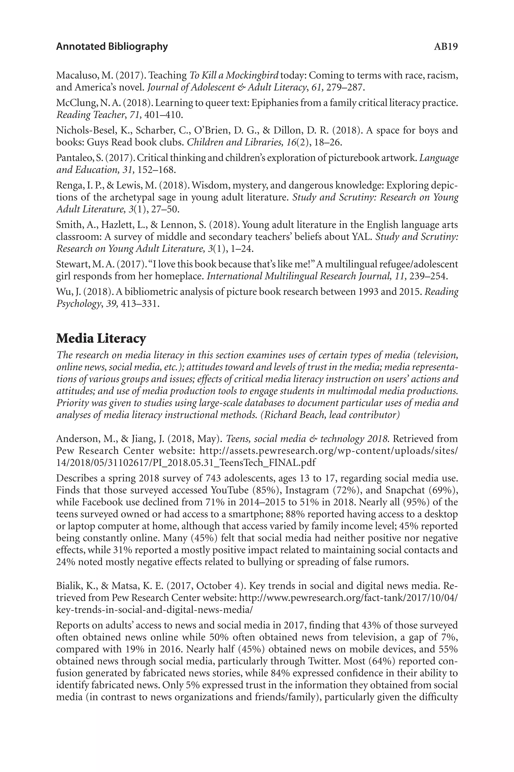 Annotated Bibliography	 AB19
Macaluso, M. (2017). Teaching To Kill a Mockingbird today: Coming to terms with race, racism,
and America’s novel. Journal of Adolescent & Adult Literacy, 61, 279–287.
McClung,N.A.(2018).Learning to queer text: Epiphanies from a family critical literacy practice.
Reading Teacher, 71, 401–410.
Nichols-Besel, K., Scharber, C., O’Brien, D. G., & Dillon, D. R. (2018). A space for boys and
books: Guys Read book clubs. Children and Libraries, 16(2), 18–26.
Pantaleo,S.(2017).Critical thinking and children’s exploration of picturebook artwork.Language
and Education, 31, 152–168.
Renga, I. P., & Lewis, M. (2018).Wisdom, mystery, and dangerous knowledge: Exploring depic-
tions of the archetypal sage in young adult literature. Study and Scrutiny: Research on Young
Adult Literature, 3(1), 27–50.
Smith, A., Hazlett, L., & Lennon, S. (2018). Young adult literature in the English language arts
classroom: A survey of middle and secondary teachers’ beliefs about YAL. Study and Scrutiny:
Research on Young Adult Literature, 3(1), 1–24.
Stewart,M.A.(2017).“I love this book because that’s like me!”A multilingual refugee/adolescent
girl responds from her homeplace. International Multilingual Research Journal, 11, 239–254.
Wu, J. (2018).A bibliometric analysis of picture book research between 1993 and 2015. Reading
Psychology, 39, 413–331.
Media Literacy
The research on media literacy in this section examines uses of certain types of media (television,
online news, social media, etc.); attitudes toward and levels of trust in the media; media representa-
tions of various groups and issues; effects of critical media literacy instruction on users’ actions and
attitudes; and use of media production tools to engage students in multimodal media productions.
Priority was given to studies using large-scale databases to document particular uses of media and
analyses of media literacy instructional methods. (Richard Beach, lead contributor)
Anderson, M., & Jiang, J. (2018, May). Teens, social media & technology 2018. Retrieved from
Pew Research Center website: http://assets.pewresearch.org/wp-content/uploads/sites/
14/2018/05/31102617/PI_2018.05.31_TeensTech_FINAL.pdf
Describes a spring 2018 survey of 743 adolescents, ages 13 to 17, regarding social media use.
Finds that those surveyed accessed YouTube (85%), Instagram (72%), and Snapchat (69%),
while Facebook use declined from 71% in 2014–2015 to 51% in 2018. Nearly all (95%) of the
teens surveyed owned or had access to a smartphone; 88% reported having access to a desktop
or laptop computer at home, although that access varied by family income level; 45% reported
being constantly online. Many (45%) felt that social media had neither positive nor negative
effects, while 31% reported a mostly positive impact related to maintaining social contacts and
24% noted mostly negative effects related to bullying or spreading of false rumors.
Bialik, K., & Matsa, K. E. (2017, October 4). Key trends in social and digital news media. Re-
trieved from Pew Research Center website: http://www.pewresearch.org/fact-tank/2017/10/04/
key-trends-in-social-and-digital-news-media/
Reports on adults’ access to news and social media in 2017, finding that 43% of those surveyed
often obtained news online while 50% often obtained news from television, a gap of 7%,
compared with 19% in 2016. Nearly half (45%) obtained news on mobile devices, and 55%
obtained news through social media, particularly through Twitter. Most (64%) reported con-
fusion generated by fabricated news stories, while 84% expressed confidence in their ability to
identify fabricated news. Only 5% expressed trust in the information they obtained from social
media (in contrast to news organizations and friends/family), particularly given the difficulty
L-AB1-AB43-Feb19-RTE.indd 19 3/1/19 9:49 AM
 