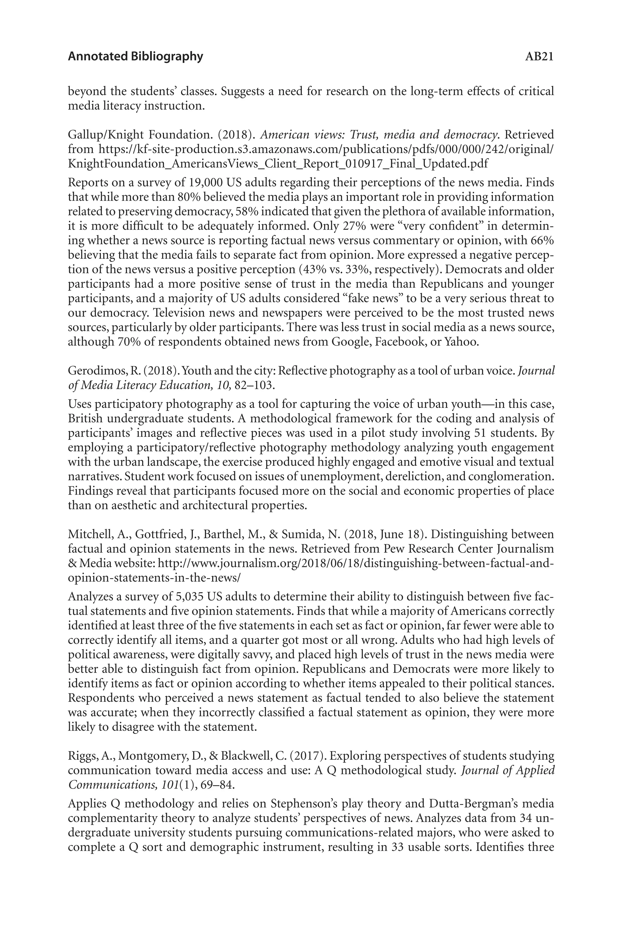 Annotated Bibliography	 AB21
beyond the students’ classes. Suggests a need for research on the long-term effects of critical
media literacy instruction.
Gallup/Knight Foundation. (2018). American views: Trust, media and democracy. Retrieved
from https://kf-site-production.s3.amazonaws.com/publications/pdfs/000/000/242/original/
KnightFoundation_AmericansViews_Client_Report_010917_Final_Updated.pdf
Reports on a survey of 19,000 US adults regarding their perceptions of the news media. Finds
that while more than 80% believed the media plays an important role in providing information
related to preserving democracy,58% indicated that given the plethora of available information,
it is more difficult to be adequately informed. Only 27% were “very confident” in determin-
ing whether a news source is reporting factual news versus commentary or opinion, with 66%
believing that the media fails to separate fact from opinion. More expressed a negative percep-
tion of the news versus a positive perception (43% vs. 33%, respectively). Democrats and older
participants had a more positive sense of trust in the media than Republicans and younger
participants, and a majority of US adults considered “fake news” to be a very serious threat to
our democracy. Television news and newspapers were perceived to be the most trusted news
sources, particularly by older participants. There was less trust in social media as a news source,
although 70% of respondents obtained news from Google, Facebook, or Yahoo.
Gerodimos,R.(2018).Youth and the city:Reflective photography as a tool of urban voice.Journal
of Media Literacy Education, 10, 82–103.
Uses participatory photography as a tool for capturing the voice of urban youth—in this case,
British undergraduate students. A methodological framework for the coding and analysis of
participants’ images and reflective pieces was used in a pilot study involving 51 students. By
employing a participatory/reflective photography methodology analyzing youth engagement
with the urban landscape, the exercise produced highly engaged and emotive visual and textual
narratives.Student work focused on issues of unemployment,dereliction,and conglomeration.
Findings reveal that participants focused more on the social and economic properties of place
than on aesthetic and architectural properties.
Mitchell, A., Gottfried, J., Barthel, M., & Sumida, N. (2018, June 18). Distinguishing between
factual and opinion statements in the news. Retrieved from Pew Research Center Journalism
& Media website: http://www.journalism.org/2018/06/18/distinguishing-between-factual-and-
opinion-statements-in-the-news/
Analyzes a survey of 5,035 US adults to determine their ability to distinguish between five fac-
tual statements and five opinion statements. Finds that while a majority of Americans correctly
identified at least three of the five statements in each set as fact or opinion,far fewer were able to
correctly identify all items, and a quarter got most or all wrong. Adults who had high levels of
political awareness, were digitally savvy, and placed high levels of trust in the news media were
better able to distinguish fact from opinion. Republicans and Democrats were more likely to
identify items as fact or opinion according to whether items appealed to their political stances.
Respondents who perceived a news statement as factual tended to also believe the statement
was accurate; when they incorrectly classified a factual statement as opinion, they were more
likely to disagree with the statement.
Riggs, A., Montgomery, D., & Blackwell, C. (2017). Exploring perspectives of students studying
communication toward media access and use: A Q methodological study. Journal of Applied
Communications, 101(1), 69–84.
Applies Q methodology and relies on Stephenson’s play theory and Dutta-Bergman’s media
complementarity theory to analyze students’ perspectives of news. Analyzes data from 34 un-
dergraduate university students pursuing communications-related majors, who were asked to
complete a Q sort and demographic instrument, resulting in 33 usable sorts. Identifies three
L-AB1-AB43-Feb19-RTE.indd 21 3/1/19 9:49 AM
 