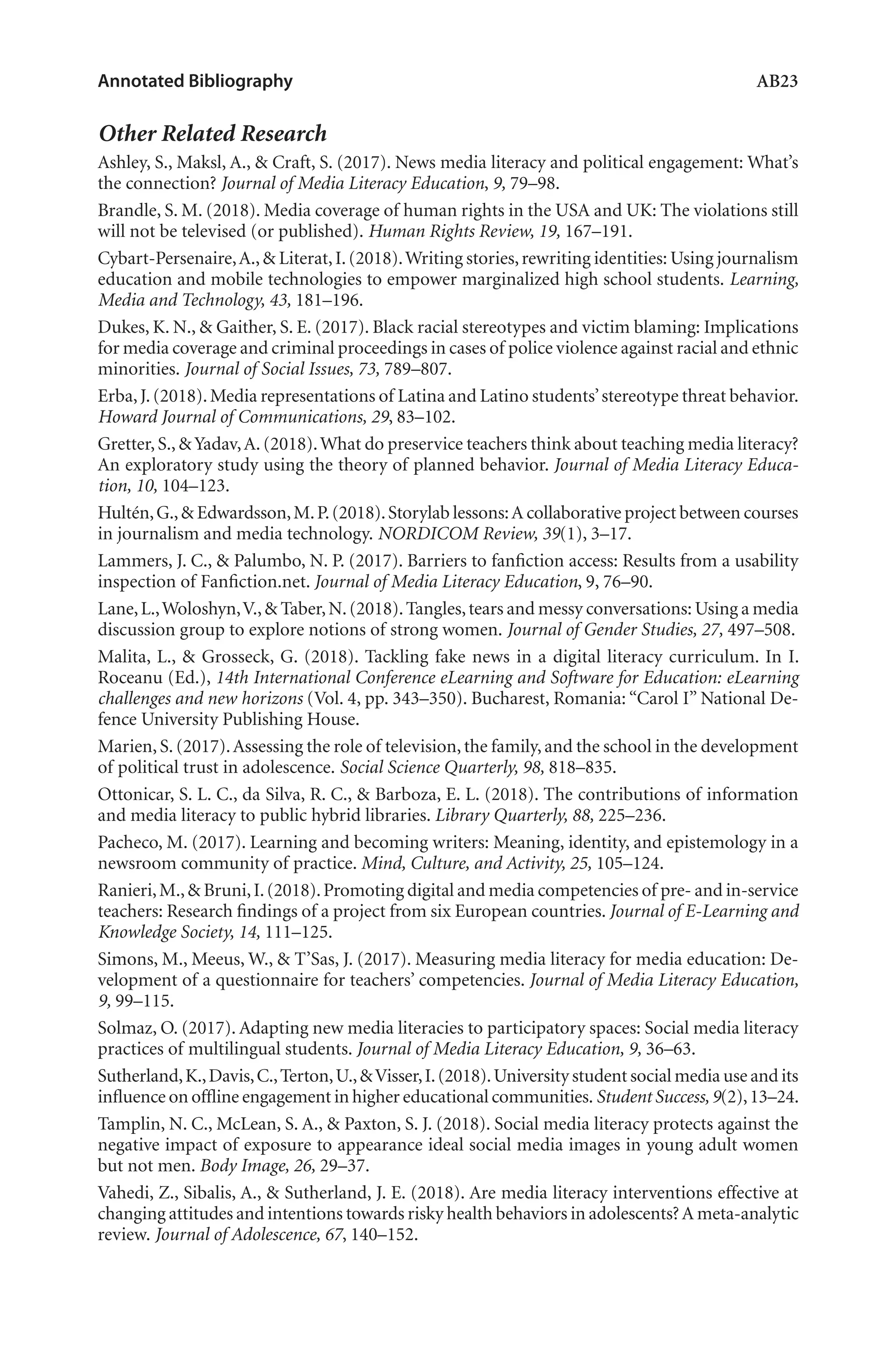 Annotated Bibliography	 AB23
Other Related Research
Ashley, S., Maksl, A., & Craft, S. (2017). News media literacy and political engagement: What’s
the connection? Journal of Media Literacy Education, 9, 79–98.
Brandle, S. M. (2018). Media coverage of human rights in the USA and UK: The violations still
will not be televised (or published). Human Rights Review, 19, 167–191.
Cybart-Persenaire,A.,& Literat,I.(2018).Writing stories,rewriting identities: Using journalism
education and mobile technologies to empower marginalized high school students. Learning,
Media and Technology, 43, 181–196.
Dukes, K. N., & Gaither, S. E. (2017). Black racial stereotypes and victim blaming: Implications
for media coverage and criminal proceedings in cases of police violence against racial and ethnic
minorities. Journal of Social Issues, 73, 789–807.
Erba,J.(2018).Media representations of Latina and Latino students’stereotype threat behavior.
Howard Journal of Communications, 29, 83–102.
Gretter,S.,&Yadav,A.(2018).What do preservice teachers think about teaching media literacy?
An exploratory study using the theory of planned behavior. Journal of Media Literacy Educa-
tion, 10, 104–123.
Hultén,G.,& Edwardsson,M.P.(2018).Storylab lessons:A collaborative project between courses
in journalism and media technology. NORDICOM Review, 39(1), 3–17.
Lammers, J. C., & Palumbo, N. P. (2017). Barriers to fanfiction access: Results from a usability
inspection of Fanfiction.net. Journal of Media Literacy Education, 9, 76–90.
Lane,L.,Woloshyn,V.,& Taber,N.(2018).Tangles,tears and messy conversations: Using a media
discussion group to explore notions of strong women. Journal of Gender Studies, 27, 497–508.
Malita, L., & Grosseck, G. (2018). Tackling fake news in a digital literacy curriculum. In I.
Roceanu (Ed.), 14th International Conference eLearning and Software for Education: eLearning
challenges and new horizons (Vol. 4, pp. 343–350). Bucharest, Romania: “Carol I” National De-
fence University Publishing House.
Marien,S.(2017).Assessing the role of television,the family,and the school in the development
of political trust in adolescence. Social Science Quarterly, 98, 818–835.
Ottonicar, S. L. C., da Silva, R. C., & Barboza, E. L. (2018). The contributions of information
and media literacy to public hybrid libraries. Library Quarterly, 88, 225–236.
Pacheco, M. (2017). Learning and becoming writers: Meaning, identity, and epistemology in a
newsroom community of practice. Mind, Culture, and Activity, 25, 105–124.
Ranieri,M.,& Bruni,I.(2018).Promoting digital and media competencies of pre- and in-service
teachers: Research findings of a project from six European countries. Journal of E-Learning and
Knowledge Society, 14, 111–125.
Simons, M., Meeus, W., & T’Sas, J. (2017). Measuring media literacy for media education: De-
velopment of a questionnaire for teachers’ competencies. Journal of Media Literacy Education,
9, 99–115.
Solmaz, O. (2017). Adapting new media literacies to participatory spaces: Social media literacy
practices of multilingual students. Journal of Media Literacy Education, 9, 36–63.
Sutherland,K.,Davis,C.,Terton,U.,&Visser,I.(2018).University student social media use and its
influence on offline engagement in higher educational communities. Student Success,9(2),13–24.
Tamplin, N. C., McLean, S. A., & Paxton, S. J. (2018). Social media literacy protects against the
negative impact of exposure to appearance ideal social media images in young adult women
but not men. Body Image, 26, 29–37.
Vahedi, Z., Sibalis, A., & Sutherland, J. E. (2018). Are media literacy interventions effective at
changing attitudes and intentions towards risky health behaviors in adolescents?A meta-analytic
review. Journal of Adolescence, 67, 140–152.
L-AB1-AB43-Feb19-RTE.indd 23 3/1/19 9:49 AM
 