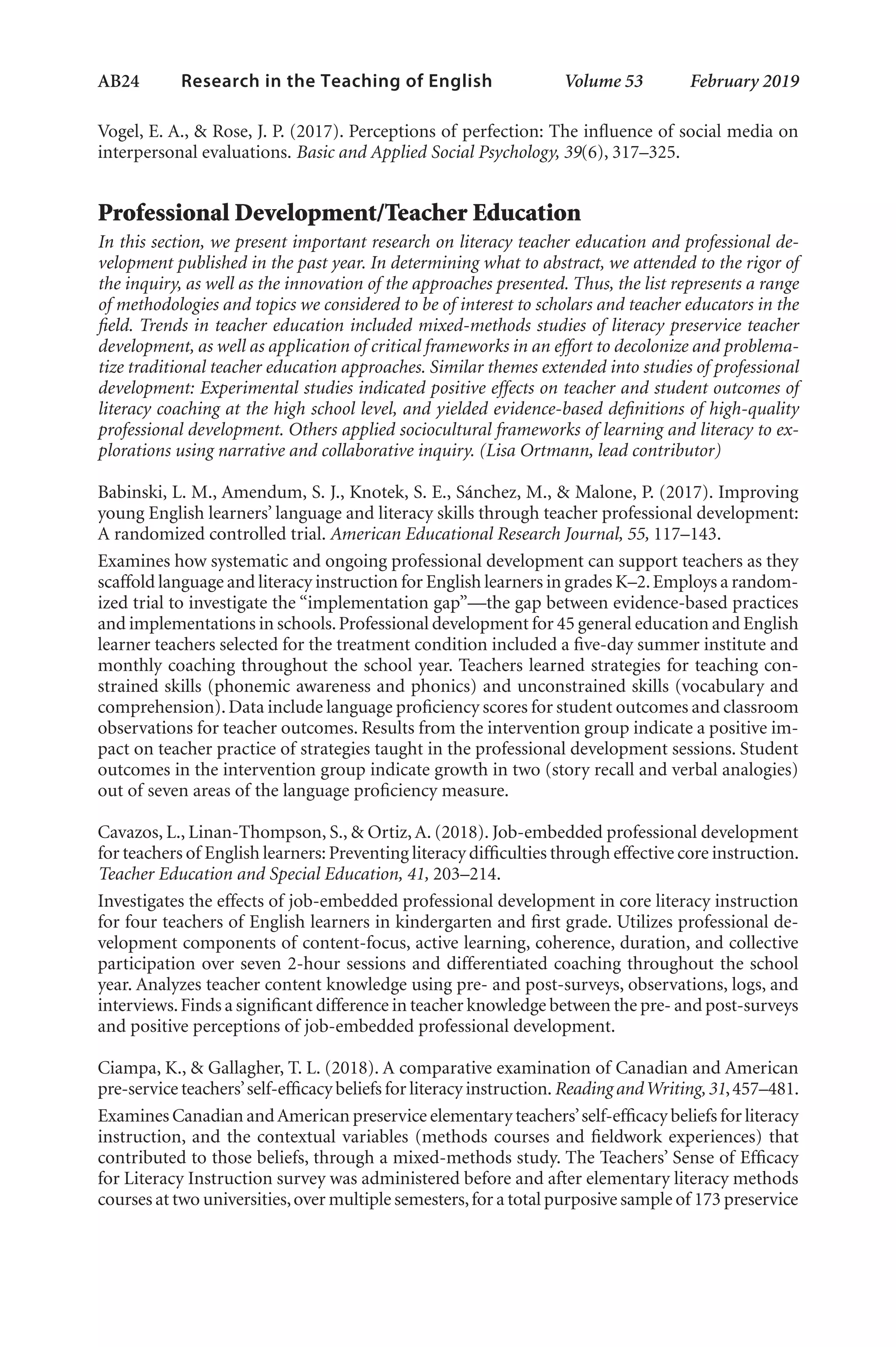 AB24   
Research in the Teaching of English  	 Volume 53    February 2019
Vogel, E. A., & Rose, J. P. (2017). Perceptions of perfection: The influence of social media on
interpersonal evaluations. Basic and Applied Social Psychology, 39(6), 317–325.
Professional Development/Teacher Education
In this section, we present important research on literacy teacher education and professional de-
velopment published in the past year. In determining what to abstract, we attended to the rigor of
the inquiry, as well as the innovation of the approaches presented. Thus, the list represents a range
of methodologies and topics we considered to be of interest to scholars and teacher educators in the
field. Trends in teacher education included mixed-methods studies of literacy preservice teacher
development, as well as application of critical frameworks in an effort to decolonize and problema-
tize traditional teacher education approaches. Similar themes extended into studies of professional
development: Experimental studies indicated positive effects on teacher and student outcomes of
literacy coaching at the high school level, and yielded evidence-based definitions of high-quality
professional development. Others applied sociocultural frameworks of learning and literacy to ex-
plorations using narrative and collaborative inquiry. (Lisa Ortmann, lead contributor)
Babinski, L. M., Amendum, S. J., Knotek, S. E., Sánchez, M., & Malone, P. (2017). Improving
young English learners’ language and literacy skills through teacher professional development:
A randomized controlled trial. American Educational Research Journal, 55, 117–143.
Examines how systematic and ongoing professional development can support teachers as they
scaffold language and literacy instruction for English learners in grades K–2.Employs a random-
ized trial to investigate the “implementation gap”—the gap between evidence-based practices
and implementations in schools.Professional development for 45 general education and English
learner teachers selected for the treatment condition included a five-day summer institute and
monthly coaching throughout the school year. Teachers learned strategies for teaching con-
strained skills (phonemic awareness and phonics) and unconstrained skills (vocabulary and
comprehension).Data include language proficiency scores for student outcomes and classroom
observations for teacher outcomes. Results from the intervention group indicate a positive im-
pact on teacher practice of strategies taught in the professional development sessions. Student
outcomes in the intervention group indicate growth in two (story recall and verbal analogies)
out of seven areas of the language proficiency measure.
Cavazos, L., Linan-Thompson, S., & Ortiz,A. (2018). Job-embedded professional development
for teachers of English learners: Preventing literacy difficulties through effective core instruction.
Teacher Education and Special Education, 41, 203–214.
Investigates the effects of job-embedded professional development in core literacy instruction
for four teachers of English learners in kindergarten and first grade. Utilizes professional de-
velopment components of content-focus, active learning, coherence, duration, and collective
participation over seven 2-hour sessions and differentiated coaching throughout the school
year. Analyzes teacher content knowledge using pre- and post-surveys, observations, logs, and
interviews.Finds a significant difference in teacher knowledge between the pre- and post-surveys
and positive perceptions of job-embedded professional development.
Ciampa, K., & Gallagher, T. L. (2018). A comparative examination of Canadian and American
pre-service teachers’self-efficacy beliefs for literacy instruction.Reading andWriting,31,457–481.
Examines Canadian andAmerican preservice elementary teachers’self-efficacy beliefs for literacy
instruction, and the contextual variables (methods courses and fieldwork experiences) that
contributed to those beliefs, through a mixed-methods study. The Teachers’ Sense of Efficacy
for Literacy Instruction survey was administered before and after elementary literacy methods
courses at two universities,over multiple semesters,for a total purposive sample of 173 preservice
L-AB1-AB43-Feb19-RTE.indd 24 3/1/19 9:49 AM
 
