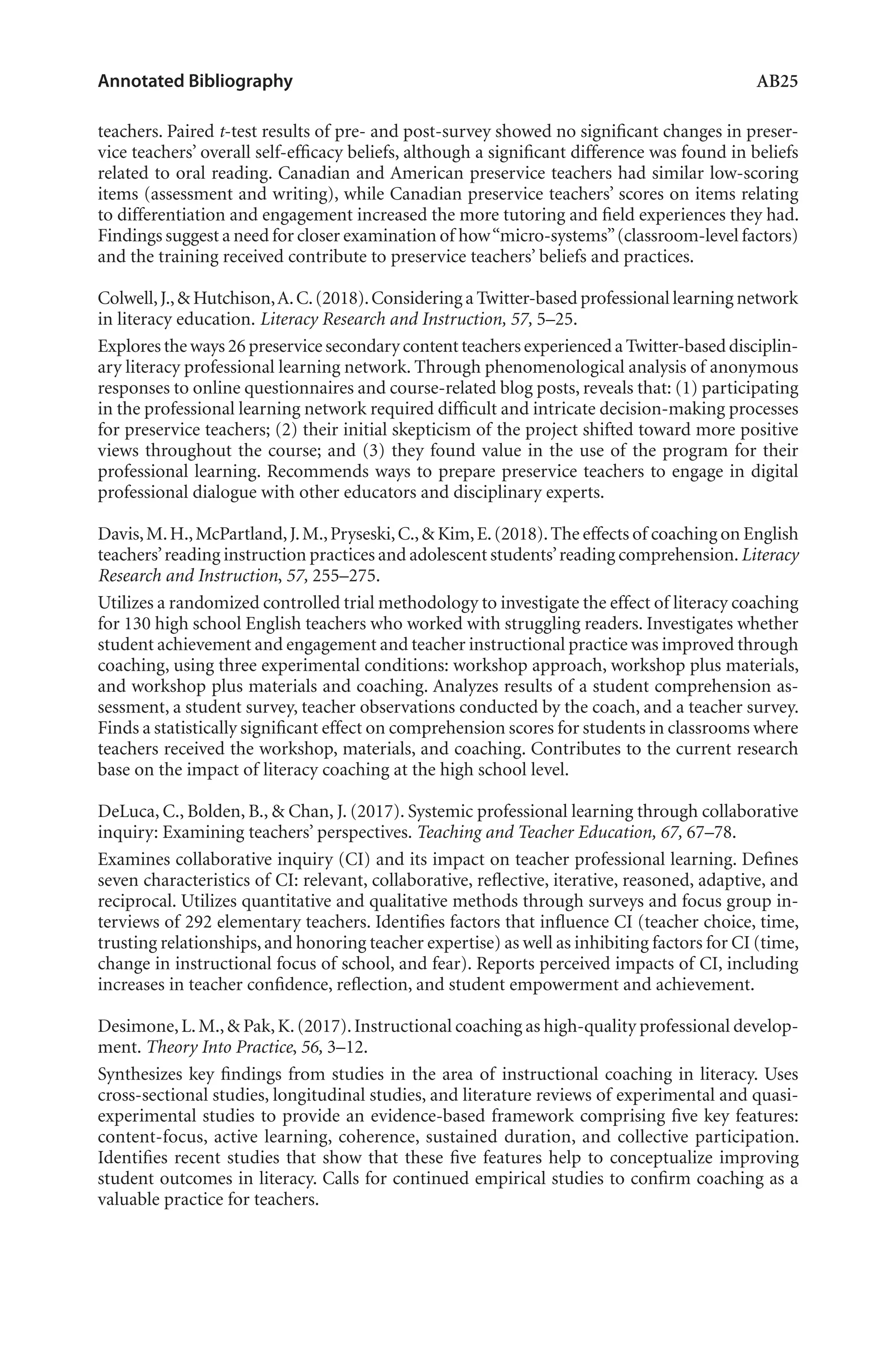 Annotated Bibliography	 AB25
teachers. Paired t-test results of pre- and post-survey showed no significant changes in preser-
vice teachers’ overall self-efficacy beliefs, although a significant difference was found in beliefs
related to oral reading. Canadian and American preservice teachers had similar low-scoring
items (assessment and writing), while Canadian preservice teachers’ scores on items relating
to differentiation and engagement increased the more tutoring and field experiences they had.
Findings suggest a need for closer examination of how“micro-systems”(classroom-level factors)
and the training received contribute to preservice teachers’ beliefs and practices.
Colwell,J.,& Hutchison,A.C.(2018).Considering a Twitter-based professional learning network
in literacy education. Literacy Research and Instruction, 57, 5–25.
Explores the ways 26 preservice secondary content teachers experienced a Twitter-based disciplin-
ary literacy professional learning network. Through phenomenological analysis of anonymous
responses to online questionnaires and course-related blog posts, reveals that: (1) participating
in the professional learning network required difficult and intricate decision-making processes
for preservice teachers; (2) their initial skepticism of the project shifted toward more positive
views throughout the course; and (3) they found value in the use of the program for their
professional learning. Recommends ways to prepare preservice teachers to engage in digital
professional dialogue with other educators and disciplinary experts.
Davis,M.H.,McPartland,J.M.,Pryseski,C.,& Kim,E.(2018).The effects of coaching on English
teachers’reading instruction practices and adolescent students’reading comprehension.Literacy
Research and Instruction, 57, 255–275.
Utilizes a randomized controlled trial methodology to investigate the effect of literacy coaching
for 130 high school English teachers who worked with struggling readers. Investigates whether
student achievement and engagement and teacher instructional practice was improved through
coaching, using three experimental conditions: workshop approach, workshop plus materials,
and workshop plus materials and coaching. Analyzes results of a student comprehension as-
sessment, a student survey, teacher observations conducted by the coach, and a teacher survey.
Finds a statistically significant effect on comprehension scores for students in classrooms where
teachers received the workshop, materials, and coaching. Contributes to the current research
base on the impact of literacy coaching at the high school level.
DeLuca, C., Bolden, B., & Chan, J. (2017). Systemic professional learning through collaborative
inquiry: Examining teachers’ perspectives. Teaching and Teacher Education, 67, 67–78.
Examines collaborative inquiry (CI) and its impact on teacher professional learning. Defines
seven characteristics of CI: relevant, collaborative, reflective, iterative, reasoned, adaptive, and
reciprocal. Utilizes quantitative and qualitative methods through surveys and focus group in-
terviews of 292 elementary teachers. Identifies factors that influence CI (teacher choice, time,
trusting relationships,and honoring teacher expertise) as well as inhibiting factors for CI (time,
change in instructional focus of school, and fear). Reports perceived impacts of CI, including
increases in teacher confidence, reflection, and student empowerment and achievement.
Desimone,L.M.,& Pak,K.(2017).Instructional coaching as high-quality professional develop-
ment. Theory Into Practice, 56, 3–12.
Synthesizes key findings from studies in the area of instructional coaching in literacy. Uses
cross-sectional studies, longitudinal studies, and literature reviews of experimental and quasi-
experimental studies to provide an evidence-based framework comprising five key features:
content-focus, active learning, coherence, sustained duration, and collective participation.
Identifies recent studies that show that these five features help to conceptualize improving
student outcomes in literacy. Calls for continued empirical studies to confirm coaching as a
valuable practice for teachers.
L-AB1-AB43-Feb19-RTE.indd 25 3/1/19 9:49 AM
 