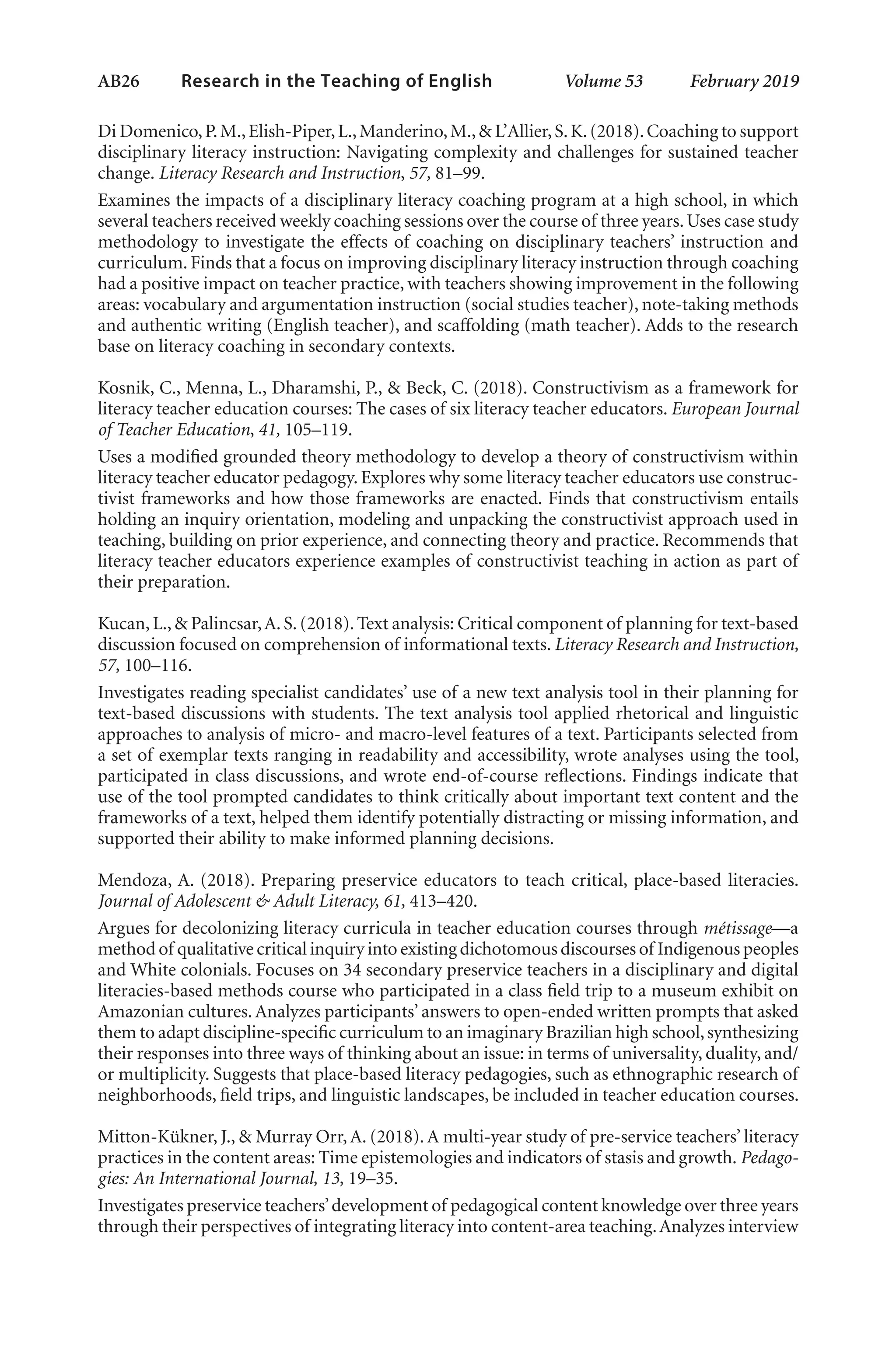 AB26   
Research in the Teaching of English  	 Volume 53    February 2019
Di Domenico,P.M.,Elish-Piper,L.,Manderino,M.,& L’Allier,S.K.(2018).Coaching to support
disciplinary literacy instruction: Navigating complexity and challenges for sustained teacher
change. Literacy Research and Instruction, 57, 81–99.
Examines the impacts of a disciplinary literacy coaching program at a high school, in which
several teachers received weekly coaching sessions over the course of three years.Uses case study
methodology to investigate the effects of coaching on disciplinary teachers’ instruction and
curriculum. Finds that a focus on improving disciplinary literacy instruction through coaching
had a positive impact on teacher practice, with teachers showing improvement in the following
areas: vocabulary and argumentation instruction (social studies teacher), note-taking methods
and authentic writing (English teacher), and scaffolding (math teacher). Adds to the research
base on literacy coaching in secondary contexts.
Kosnik, C., Menna, L., Dharamshi, P., & Beck, C. (2018). Constructivism as a framework for
literacy teacher education courses: The cases of six literacy teacher educators. European Journal
of Teacher Education, 41, 105–119. 
Uses a modified grounded theory methodology to develop a theory of constructivism within
literacy teacher educator pedagogy. Explores why some literacy teacher educators use construc-
tivist frameworks and how those frameworks are enacted. Finds that constructivism entails
holding an inquiry orientation, modeling and unpacking the constructivist approach used in
teaching, building on prior experience, and connecting theory and practice. Recommends that
literacy teacher educators experience examples of constructivist teaching in action as part of
their preparation.
Kucan,L.,& Palincsar,A.S.(2018).Text analysis: Critical component of planning for text-based
discussion focused on comprehension of informational texts. Literacy Research and Instruction,
57, 100–116.
Investigates reading specialist candidates’ use of a new text analysis tool in their planning for
text-based discussions with students. The text analysis tool applied rhetorical and linguistic
approaches to analysis of micro- and macro-level features of a text. Participants selected from
a set of exemplar texts ranging in readability and accessibility, wrote analyses using the tool,
participated in class discussions, and wrote end-of-course reflections. Findings indicate that
use of the tool prompted candidates to think critically about important text content and the
frameworks of a text, helped them identify potentially distracting or missing information, and
supported their ability to make informed planning decisions.
Mendoza, A. (2018). Preparing preservice educators to teach critical, place-based literacies.
Journal of Adolescent & Adult Literacy, 61, 413–420.
Argues for decolonizing literacy curricula in teacher education courses through métissage—a
method of qualitative critical inquiry into existing dichotomous discourses of Indigenous peoples
and White colonials. Focuses on 34 secondary preservice teachers in a disciplinary and digital
literacies-based methods course who participated in a class field trip to a museum exhibit on
Amazonian cultures.Analyzes participants’ answers to open-ended written prompts that asked
them to adapt discipline-specific curriculum to an imaginary Brazilian high school,synthesizing
their responses into three ways of thinking about an issue: in terms of universality, duality, and/
or multiplicity. Suggests that place-based literacy pedagogies, such as ethnographic research of
neighborhoods, field trips, and linguistic landscapes, be included in teacher education courses.
Mitton-Kükner, J., & Murray Orr, A. (2018). A multi-year study of pre-service teachers’ literacy
practices in the content areas: Time epistemologies and indicators of stasis and growth. Pedago-
gies: An International Journal, 13, 19–35.
Investigates preservice teachers’development of pedagogical content knowledge over three years
through their perspectives of integrating literacy into content-area teaching.Analyzes interview
L-AB1-AB43-Feb19-RTE.indd 26 3/1/19 9:49 AM
 