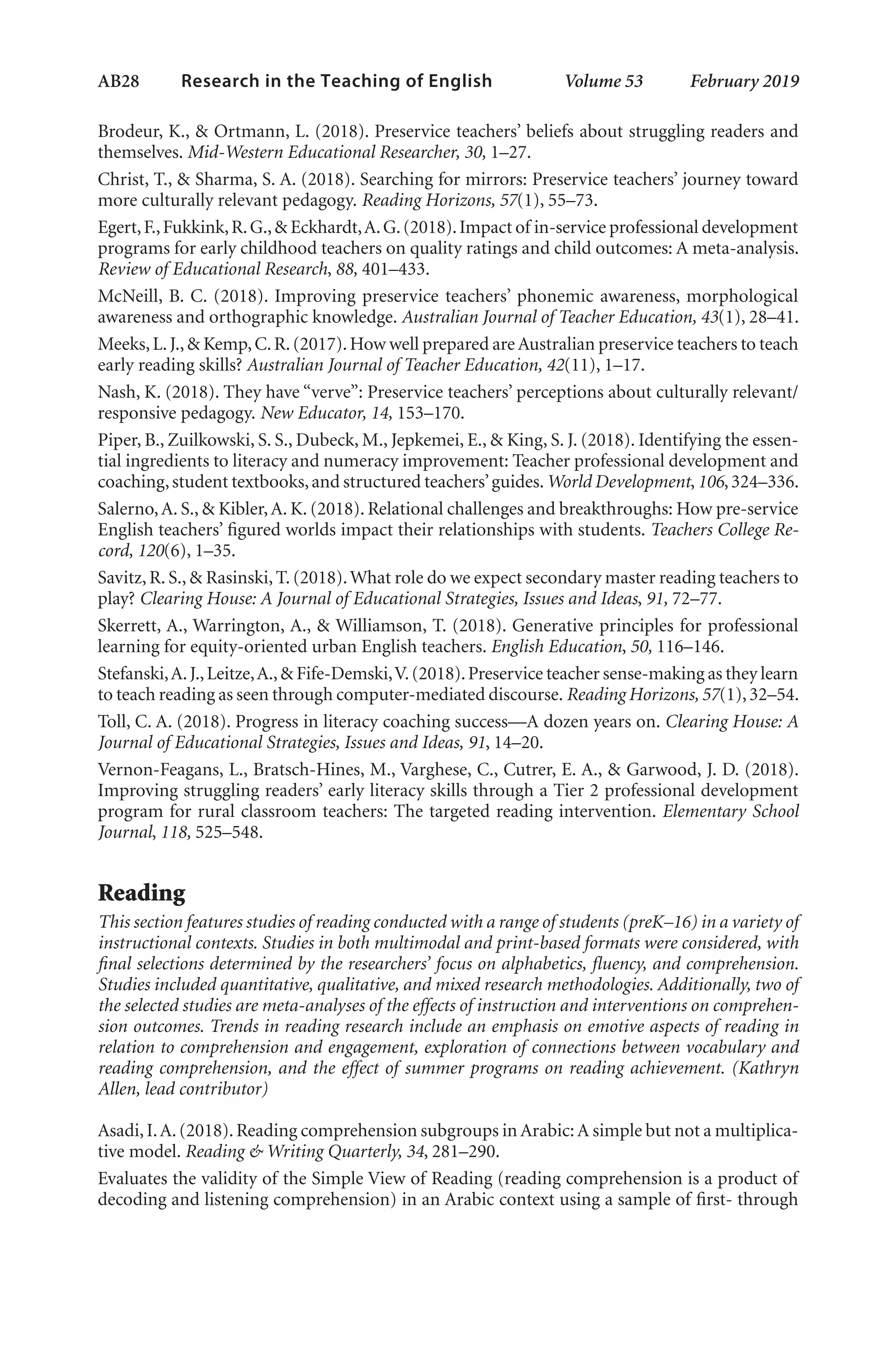 AB28   
Research in the Teaching of English  	 Volume 53    February 2019
Brodeur, K., & Ortmann, L. (2018). Preservice teachers’ beliefs about struggling readers and
themselves. Mid-Western Educational Researcher, 30, 1–27.
Christ, T., & Sharma, S. A. (2018). Searching for mirrors: Preservice teachers’ journey toward
more culturally relevant pedagogy. Reading Horizons, 57(1), 55–73.
Egert,F.,Fukkink,R.G.,& Eckhardt,A.G.(2018).Impact of in-service professional development
programs for early childhood teachers on quality ratings and child outcomes: A meta-analysis.
Review of Educational Research, 88, 401–433.
McNeill, B. C. (2018). Improving preservice teachers’ phonemic awareness, morphological
awareness and orthographic knowledge. Australian Journal of Teacher Education, 43(1), 28–41.
Meeks,L.J.,& Kemp,C.R.(2017).How well prepared are Australian preservice teachers to teach
early reading skills? Australian Journal of Teacher Education, 42(11), 1–17.
Nash, K. (2018). They have “verve”: Preservice teachers’ perceptions about culturally relevant/
responsive pedagogy. New Educator, 14, 153–170.
Piper, B., Zuilkowski, S. S., Dubeck, M., Jepkemei, E., & King, S. J. (2018). Identifying the essen-
tial ingredients to literacy and numeracy improvement: Teacher professional development and
coaching,student textbooks,and structured teachers’guides.World Development,106,324–336.
Salerno,A. S., & Kibler,A. K. (2018). Relational challenges and breakthroughs: How pre-service
English teachers’ figured worlds impact their relationships with students. Teachers College Re-
cord, 120(6), 1–35.
Savitz, R. S., & Rasinski, T. (2018).What role do we expect secondary master reading teachers to
play? Clearing House: A Journal of Educational Strategies, Issues and Ideas, 91, 72–77.
Skerrett, A., Warrington, A., & Williamson, T. (2018). Generative principles for professional
learning for equity-oriented urban English teachers. English Education, 50, 116–146.
Stefanski,A.J.,Leitze,A.,& Fife-Demski,V.(2018).Preservice teacher sense-making as they learn
to teach reading as seen through computer-mediated discourse. Reading Horizons, 57(1),32–54.
Toll, C. A. (2018). Progress in literacy coaching success—A dozen years on. Clearing House: A
Journal of Educational Strategies, Issues and Ideas, 91, 14–20.
Vernon-Feagans, L., Bratsch-Hines, M., Varghese, C., Cutrer, E. A., & Garwood, J. D. (2018).
Improving struggling readers’ early literacy skills through a Tier 2 professional development
program for rural classroom teachers: The targeted reading intervention. Elementary School
Journal, 118, 525–548.
Reading
This section features studies of reading conducted with a range of students (preK–16) in a variety of
instructional contexts. Studies in both multimodal and print-based formats were considered, with
final selections determined by the researchers’ focus on alphabetics, fluency, and comprehension.
Studies included quantitative, qualitative, and mixed research methodologies. Additionally, two of
the selected studies are meta-analyses of the effects of instruction and interventions on comprehen-
sion outcomes. Trends in reading research include an emphasis on emotive aspects of reading in
relation to comprehension and engagement, exploration of connections between vocabulary and
reading comprehension, and the effect of summer programs on reading achievement. (Kathryn
Allen, lead contributor)
Asadi,I.A.(2018).Reading comprehension subgroups in Arabic:A simple but not a multiplica-
tive model. Reading & Writing Quarterly, 34, 281–290.
Evaluates the validity of the Simple View of Reading (reading comprehension is a product of
decoding and listening comprehension) in an Arabic context using a sample of first- through
L-AB1-AB43-Feb19-RTE.indd 28 3/1/19 9:49 AM
 