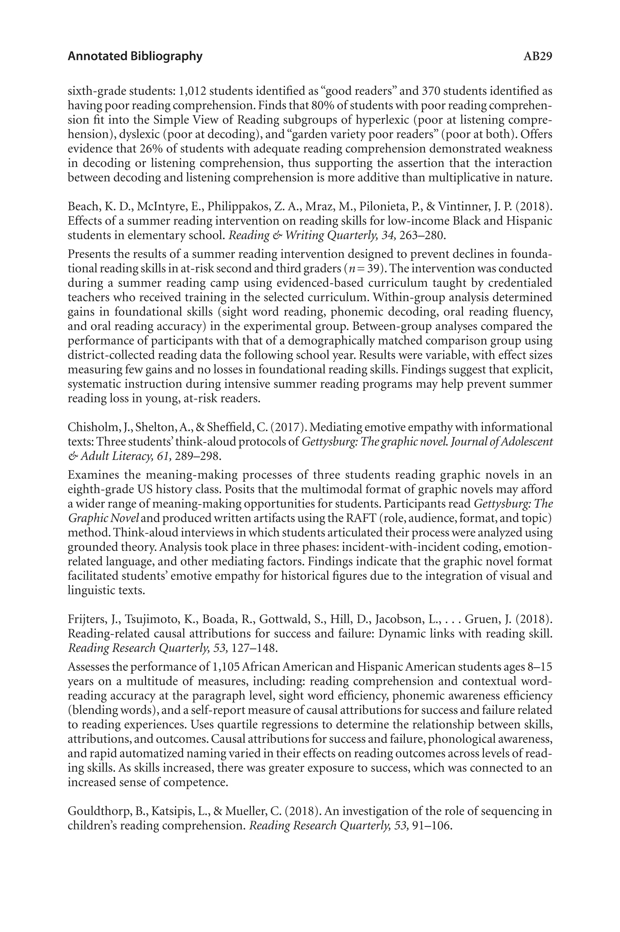 Annotated Bibliography	 AB29
sixth-grade students: 1,012 students identified as “good readers” and 370 students identified as
having poor reading comprehension.Finds that 80% of students with poor reading comprehen-
sion fit into the Simple View of Reading subgroups of hyperlexic (poor at listening compre-
hension), dyslexic (poor at decoding), and“garden variety poor readers”(poor at both). Offers
evidence that 26% of students with adequate reading comprehension demonstrated weakness
in decoding or listening comprehension, thus supporting the assertion that the interaction
between decoding and listening comprehension is more additive than multiplicative in nature.
Beach, K. D., McIntyre, E., Philippakos, Z. A., Mraz, M., Pilonieta, P., & Vintinner, J. P. (2018).
Effects of a summer reading intervention on reading skills for low-income Black and Hispanic
students in elementary school. Reading & Writing Quarterly, 34, 263–280.
Presents the results of a summer reading intervention designed to prevent declines in founda-
tional reading skills in at-risk second and third graders (n = 39).The intervention was conducted
during a summer reading camp using evidenced-based curriculum taught by credentialed
teachers who received training in the selected curriculum. Within-group analysis determined
gains in foundational skills (sight word reading, phonemic decoding, oral reading fluency,
and oral reading accuracy) in the experimental group. Between-group analyses compared the
performance of participants with that of a demographically matched comparison group using
district-collected reading data the following school year. Results were variable, with effect sizes
measuring few gains and no losses in foundational reading skills. Findings suggest that explicit,
systematic instruction during intensive summer reading programs may help prevent summer
reading loss in young, at-risk readers.
Chisholm,J.,Shelton,A.,& Sheffield,C.(2017).Mediating emotive empathy with informational
texts:Three students’think-aloud protocols of Gettysburg:The graphic novel.Journal of Adolescent
& Adult Literacy, 61, 289–298.
Examines the meaning-making processes of three students reading graphic novels in an
eighth-grade US history class. Posits that the multimodal format of graphic novels may afford
a wider range of meaning-making opportunities for students. Participants read Gettysburg: The
Graphic Novel and produced written artifacts using the RAFT (role,audience,format,and topic)
method.Think-aloud interviews in which students articulated their process were analyzed using
grounded theory. Analysis took place in three phases: incident-with-incident coding, emotion-
related language, and other mediating factors. Findings indicate that the graphic novel format
facilitated students’ emotive empathy for historical figures due to the integration of visual and
linguistic texts.
Frijters, J., Tsujimoto, K., Boada, R., Gottwald, S., Hill, D., Jacobson, L., . . . Gruen, J. (2018).
Reading-related causal attributions for success and failure: Dynamic links with reading skill.
Reading Research Quarterly, 53, 127–148.
Assesses the performance of 1,105AfricanAmerican and HispanicAmerican students ages 8–15
years on a multitude of measures, including: reading comprehension and contextual word-
reading accuracy at the paragraph level, sight word efficiency, phonemic awareness efficiency
(blending words),and a self-report measure of causal attributions for success and failure related
to reading experiences. Uses quartile regressions to determine the relationship between skills,
attributions,and outcomes.Causal attributions for success and failure,phonological awareness,
and rapid automatized naming varied in their effects on reading outcomes across levels of read-
ing skills. As skills increased, there was greater exposure to success, which was connected to an
increased sense of competence.
Gouldthorp, B., Katsipis, L., & Mueller, C. (2018). An investigation of the role of sequencing in
children’s reading comprehension. Reading Research Quarterly, 53, 91–106.
L-AB1-AB43-Feb19-RTE.indd 29 3/1/19 9:49 AM
 