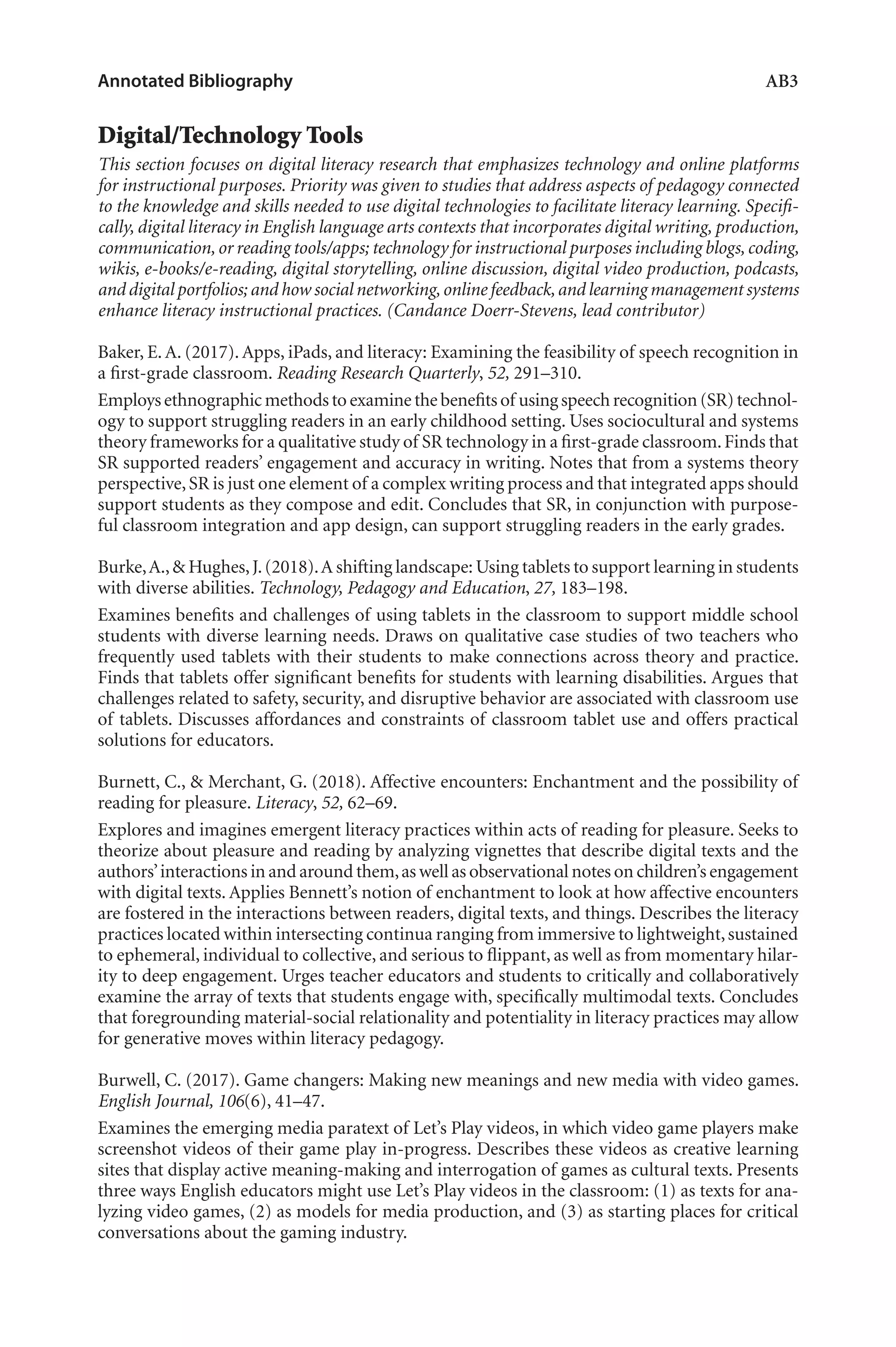 Annotated Bibliography	 AB3
Digital/Technology Tools
This section focuses on digital literacy research that emphasizes technology and online platforms
for instructional purposes. Priority was given to studies that address aspects of pedagogy connected
to the knowledge and skills needed to use digital technologies to facilitate literacy learning. Specifi-
cally, digital literacy in English language arts contexts that incorporates digital writing, production,
communication,or reading tools/apps; technology for instructional purposes including blogs,coding,
wikis, e-books/e-reading, digital storytelling, online discussion, digital video production, podcasts,
and digital portfolios; and how social networking,online feedback,and learning management systems
enhance literacy instructional practices. (Candance Doerr-Stevens, lead contributor)
Baker, E. A. (2017). Apps, iPads, and literacy: Examining the feasibility of speech recognition in
a first-grade classroom. Reading Research Quarterly, 52, 291–310.
Employsethnographicmethodstoexaminethebenefitsof usingspeechrecognition(SR)technol-
ogy to support struggling readers in an early childhood setting. Uses sociocultural and systems
theory frameworks for a qualitative study of SR technology in a first-grade classroom.Finds that
SR supported readers’ engagement and accuracy in writing. Notes that from a systems theory
perspective,SR is just one element of a complex writing process and that integrated apps should
support students as they compose and edit. Concludes that SR, in conjunction with purpose-
ful classroom integration and app design, can support struggling readers in the early grades.
Burke,A.,& Hughes,J.(2018).A shifting landscape: Using tablets to support learning in students
with diverse abilities. Technology, Pedagogy and Education, 27, 183–198.
Examines benefits and challenges of using tablets in the classroom to support middle school
students with diverse learning needs. Draws on qualitative case studies of two teachers who
frequently used tablets with their students to make connections across theory and practice.
Finds that tablets offer significant benefits for students with learning disabilities. Argues that
challenges related to safety, security, and disruptive behavior are associated with classroom use
of tablets. Discusses affordances and constraints of classroom tablet use and offers practical
solutions for educators.
Burnett, C., & Merchant, G. (2018). Affective encounters: Enchantment and the possibility of
reading for pleasure. Literacy, 52, 62–69.
Explores and imagines emergent literacy practices within acts of reading for pleasure. Seeks to
theorize about pleasure and reading by analyzing vignettes that describe digital texts and the
authors’interactions in and around them,as well as observational notes on children’s engagement
with digital texts. Applies Bennett’s notion of enchantment to look at how affective encounters
are fostered in the interactions between readers, digital texts, and things. Describes the literacy
practices located within intersecting continua ranging from immersive to lightweight,sustained
to ephemeral, individual to collective, and serious to flippant, as well as from momentary hilar-
ity to deep engagement. Urges teacher educators and students to critically and collaboratively
examine the array of texts that students engage with, specifically multimodal texts. Concludes
that foregrounding material-social relationality and potentiality in literacy practices may allow
for generative moves within literacy pedagogy.
Burwell, C. (2017). Game changers: Making new meanings and new media with video games.
English Journal, 106(6), 41–47.
Examines the emerging media paratext of Let’s Play videos, in which video game players make
screenshot videos of their game play in-progress. Describes these videos as creative learning
sites that display active meaning-making and interrogation of games as cultural texts. Presents
three ways English educators might use Let’s Play videos in the classroom: (1) as texts for ana-
lyzing video games, (2) as models for media production, and (3) as starting places for critical
conversations about the gaming industry.
L-AB1-AB43-Feb19-RTE.indd 3 3/1/19 9:49 AM
 