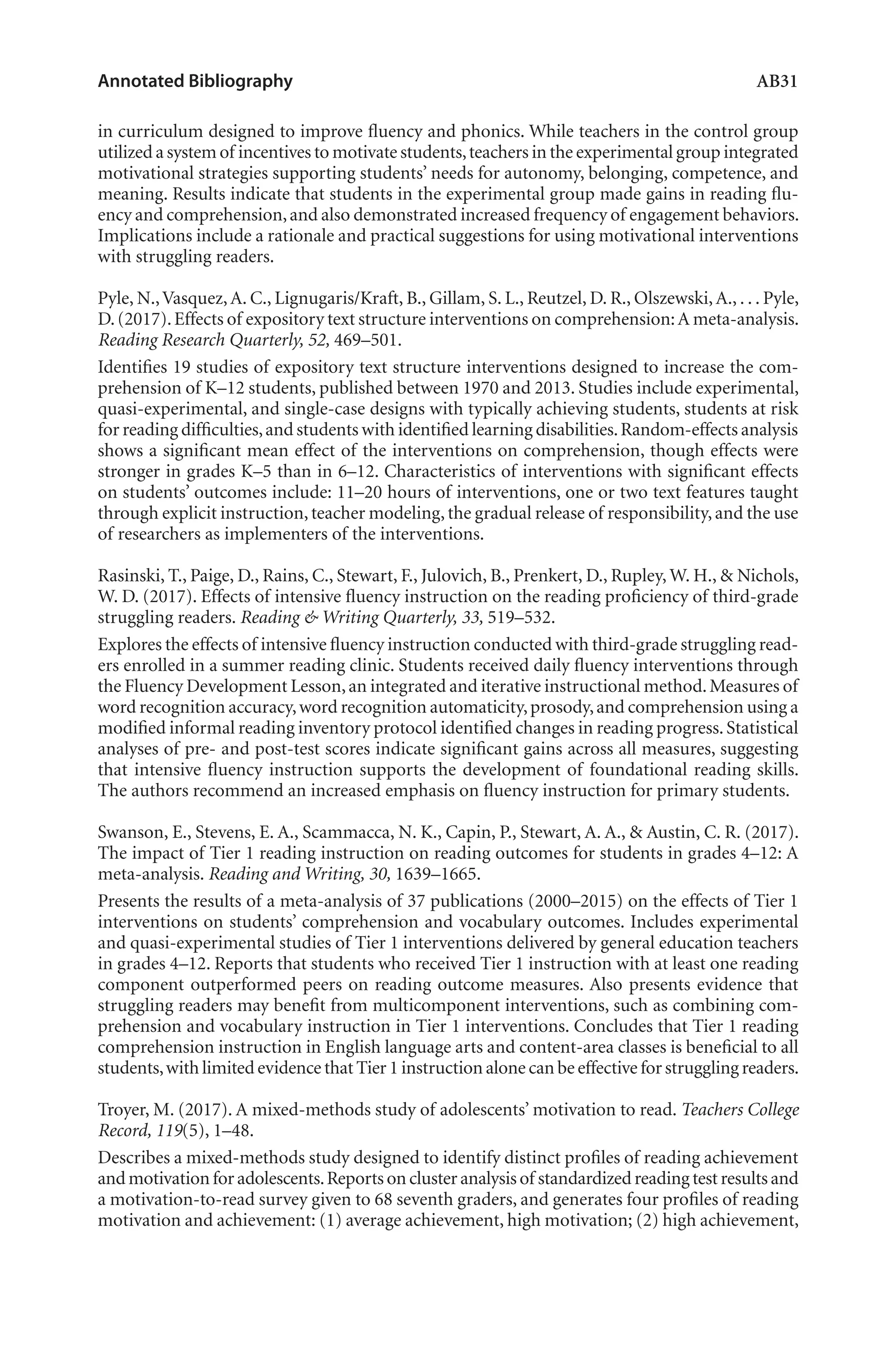 Annotated Bibliography	 AB31
in curriculum designed to improve fluency and phonics. While teachers in the control group
utilized a system of incentives to motivate students,teachers in the experimental group integrated
motivational strategies supporting students’ needs for autonomy, belonging, competence, and
meaning. Results indicate that students in the experimental group made gains in reading flu-
ency and comprehension,and also demonstrated increased frequency of engagement behaviors.
Implications include a rationale and practical suggestions for using motivational interventions
with struggling readers.
Pyle, N.,Vasquez,A. C., Lignugaris/Kraft, B., Gillam, S. L., Reutzel, D. R., Olszewski,A., . . . Pyle,
D.(2017).Effects of expository text structure interventions on comprehension:A meta-analysis.
Reading Research Quarterly, 52, 469–501.
Identifies 19 studies of expository text structure interventions designed to increase the com-
prehension of K–12 students, published between 1970 and 2013. Studies include experimental,
quasi-experimental, and single-case designs with typically achieving students, students at risk
for reading difficulties,and students with identified learning disabilities.Random-effects analysis
shows a significant mean effect of the interventions on comprehension, though effects were
stronger in grades K–5 than in 6–12. Characteristics of interventions with significant effects
on students’ outcomes include: 11–20 hours of interventions, one or two text features taught
through explicit instruction,teacher modeling,the gradual release of responsibility,and the use
of researchers as implementers of the interventions.
Rasinski, T., Paige, D., Rains, C., Stewart, F., Julovich, B., Prenkert, D., Rupley, W. H., & Nichols,
W. D. (2017). Effects of intensive fluency instruction on the reading proficiency of third-grade
struggling readers. Reading & Writing Quarterly, 33, 519–532.
Explores the effects of intensive fluency instruction conducted with third-grade struggling read-
ers enrolled in a summer reading clinic. Students received daily fluency interventions through
the Fluency Development Lesson,an integrated and iterative instructional method.Measures of
word recognition accuracy,word recognition automaticity,prosody,and comprehension using a
modified informal reading inventory protocol identified changes in reading progress.Statistical
analyses of pre- and post-test scores indicate significant gains across all measures, suggesting
that intensive fluency instruction supports the development of foundational reading skills.
The authors recommend an increased emphasis on fluency instruction for primary students.
Swanson, E., Stevens, E. A., Scammacca, N. K., Capin, P., Stewart, A. A., & Austin, C. R. (2017).
The impact of Tier 1 reading instruction on reading outcomes for students in grades 4–12: A
meta-analysis. Reading and Writing, 30, 1639–1665.
Presents the results of a meta-analysis of 37 publications (2000–2015) on the effects of Tier 1
interventions on students’ comprehension and vocabulary outcomes. Includes experimental
and quasi-experimental studies of Tier 1 interventions delivered by general education teachers
in grades 4–12. Reports that students who received Tier 1 instruction with at least one reading
component outperformed peers on reading outcome measures. Also presents evidence that
struggling readers may benefit from multicomponent interventions, such as combining com-
prehension and vocabulary instruction in Tier 1 interventions. Concludes that Tier 1 reading
comprehension instruction in English language arts and content-area classes is beneficial to all
students,with limited evidence that Tier 1 instruction alone can be effective for struggling readers.
Troyer, M. (2017). A mixed-methods study of adolescents’ motivation to read. Teachers College
Record, 119(5), 1–48.
Describes a mixed-methods study designed to identify distinct profiles of reading achievement
and motivation for adolescents.Reports on cluster analysisof standardizedreadingtestresultsand
a motivation-to-read survey given to 68 seventh graders, and generates four profiles of reading
motivation and achievement: (1) average achievement, high motivation; (2) high achievement,
L-AB1-AB43-Feb19-RTE.indd 31 3/1/19 9:49 AM
 