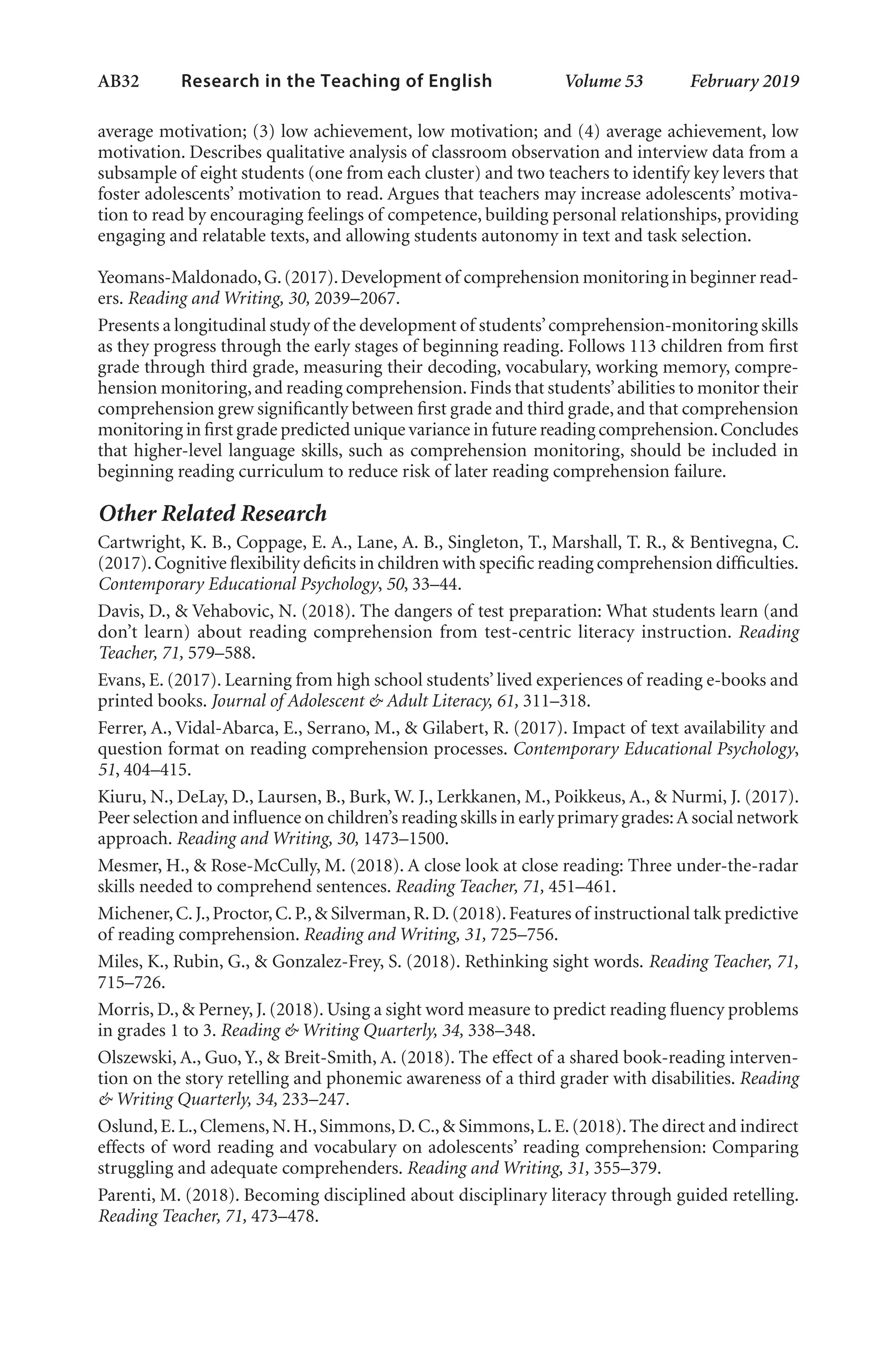 AB32   
Research in the Teaching of English  	 Volume 53    February 2019
average motivation; (3) low achievement, low motivation; and (4) average achievement, low
motivation. Describes qualitative analysis of classroom observation and interview data from a
subsample of eight students (one from each cluster) and two teachers to identify key levers that
foster adolescents’ motivation to read. Argues that teachers may increase adolescents’ motiva-
tion to read by encouraging feelings of competence, building personal relationships, providing
engaging and relatable texts, and allowing students autonomy in text and task selection.
Yeomans-Maldonado,G.(2017).Development of comprehension monitoring in beginner read-
ers. Reading and Writing, 30, 2039–2067.
Presents a longitudinal study of the development of students’comprehension-monitoring skills
as they progress through the early stages of beginning reading. Follows 113 children from first
grade through third grade, measuring their decoding, vocabulary, working memory, compre-
hension monitoring,and reading comprehension.Finds that students’abilities to monitor their
comprehension grew significantly between first grade and third grade, and that comprehension
monitoring in first grade predicted unique variance in future reading comprehension.Concludes
that higher-level language skills, such as comprehension monitoring, should be included in
beginning reading curriculum to reduce risk of later reading comprehension failure.
Other Related Research
Cartwright, K. B., Coppage, E. A., Lane, A. B., Singleton, T., Marshall, T. R., & Bentivegna, C.
(2017).Cognitive flexibility deficits in children with specific reading comprehension difficulties.
Contemporary Educational Psychology, 50, 33–44.
Davis, D., & Vehabovic, N. (2018). The dangers of test preparation: What students learn (and
don’t learn) about reading comprehension from test-centric literacy instruction. Reading
Teacher, 71, 579–588.
Evans, E. (2017). Learning from high school students’ lived experiences of reading e-books and
printed books. Journal of Adolescent & Adult Literacy, 61, 311–318.
Ferrer, A., Vidal-Abarca, E., Serrano, M., & Gilabert, R. (2017). Impact of text availability and
question format on reading comprehension processes. Contemporary Educational Psychology,
51, 404–415.
Kiuru, N., DeLay, D., Laursen, B., Burk, W. J., Lerkkanen, M., Poikkeus, A., & Nurmi, J. (2017).
Peer selection and influence on children’s reading skills in early primary grades:A social network
approach. Reading and Writing, 30, 1473–1500.
Mesmer, H., & Rose-McCully, M. (2018). A close look at close reading: Three under-the-radar
skills needed to comprehend sentences. Reading Teacher, 71, 451–461.
Michener,C.J.,Proctor,C.P.,& Silverman,R.D.(2018).Features of instructional talk predictive
of reading comprehension. Reading and Writing, 31, 725–756.
Miles, K., Rubin, G., & Gonzalez-Frey, S. (2018). Rethinking sight words. Reading Teacher, 71,
715–726.
Morris, D., & Perney, J. (2018). Using a sight word measure to predict reading fluency problems
in grades 1 to 3. Reading & Writing Quarterly, 34, 338–348.
Olszewski, A., Guo, Y., & Breit-Smith, A. (2018). The effect of a shared book-reading interven-
tion on the story retelling and phonemic awareness of a third grader with disabilities. Reading
& Writing Quarterly, 34, 233–247.
Oslund,E.L.,Clemens,N.H.,Simmons,D.C.,& Simmons,L.E.(2018).The direct and indirect
effects of word reading and vocabulary on adolescents’ reading comprehension: Comparing
struggling and adequate comprehenders. Reading and Writing, 31, 355–379.
Parenti, M. (2018). Becoming disciplined about disciplinary literacy through guided retelling.
Reading Teacher, 71, 473–478.
L-AB1-AB43-Feb19-RTE.indd 32 3/1/19 9:49 AM
 